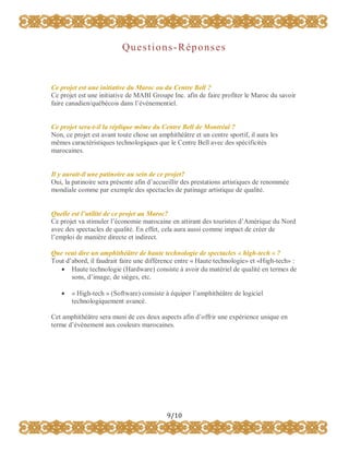 Questions-Réponses

Ce projet est une initiative du Maroc ou du Centre Bell ?
Ce projet est une initiative de MABI Groupe Inc. afin de faire profiter le Maroc du savoir
faire canadien/québécois dans l’événementiel.
Ce projet sera-t-il la réplique même du Centre Bell de Montréal ?
Non, ce projet est avant toute chose un amphithéâtre et un centre sportif, il aura les
mêmes caractéristiques technologiques que le Centre Bell avec des spécificités
marocaines.
Il y aurait-il une patinoire au sein de ce projet?
Oui, la patinoire sera présente afin d’accueillir des prestations artistiques de renommée
mondiale comme par exemple des spectacles de patinage artistique de qualité.
Quelle est l’utilité de ce projet au Maroc?
Ce projet va stimuler l’économie marocaine en attirant des touristes d’Amérique du Nord
avec des spectacles de qualité. En effet, cela aura aussi comme impact de créer de
l’emploi de manière directe et indirect.
Que veut dire un amphithéâtre de haute technologie de spectacles « high-tech » ?
Tout d’abord, il faudrait faire une différence entre « Haute technologie» et «High-tech» :
 Haute technologie (Hardware) consiste à avoir du matériel de qualité en termes de
sons, d’image, de sièges, etc.


« High-tech » (Software) consiste à équiper l’amphithéâtre de logiciel
technologiquement avancé.

Cet amphithéâtre sera muni de ces deux aspects afin d’offrir une expérience unique en
terme d’événement aux couleurs marocaines.

9/10

 