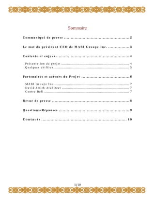 Sommaire
Communiqué de presse ................................................. 2
Le mot du p rési dent C EO d e MABI G roup e In c. ................ 3
Contexte et enjeux ....................................................... 4
Pr és enta t ion du pr ojet .................................................................. 4
Quelques chiffr es… ...................................................................... 5

Partenaires et acteurs du Projet .................................... 6
M ABI Gr ou p e Inc. ........................................................................ 7
David S mit h Ar chit ect ................................................................. 7
C entr e Bell .................................................................................. 7

Revue de presse .......................................................... 8
Questions-Réponses ..................................................... 9
Contacts ................................................................ 10

1/10

 