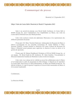 C o m mu n i q u é d e p r e s s e
Montréal, le 12 Septembre 2013

Objet: Visite du Centre Bell à Montréal, le Mardi 17 Septembre 2013

Suite à un accord de principe avec David Smith Architecte, le Centre Bell et
MABI Groupe Inc. pour l’implantation d’un Amphithéâtre au Maroc, une visite du
Centre Bell de Montréal aura lieu Mardi prochain.
Cette visite exclusive réunira des diplomates Marocains et les représentants des
différents partenaires du projet.
D’une part, S.E. Mme. Nouzha Chekrouni, Ambassadeur du Royaume du Maroc à
Ottawa accompagnée de son conseiller économique M. Amine Bahnini; et Mme.
Wassane Zailachi, Consule Général et Directrice du Centre Culturel du Royaume du
Maroc à Montréal seront présents pour superviser et observer la mise en œuvre et la
gestion de spectacles.
D’autre part, M. Hakam Hmiddouch, Président et CEO de MABI Groupe Inc., et
son équipe; M. David Smith de DS Architecte; M. Alain Gauthier, Vice-président et
Directeur Général du Canadien de Montréal et autres invités de marques.
Cette visite vise à donner de la visibilité au travail de collaboration entre le Maroc
et le Canada dans le cadre du programme de libre-échange. L’objectif est de reproduire
Le Centre Bell, chef-d’œuvre et fierté Montréalaise, au Maroc par MABI Groupe Inc. Au
delà de la bâtisse, il s’agit d’exporter l’expertise et le savoir-faire montréalais au Maroc et
d’en assurer la pérennité.

Cordialement,

La Direction MABI,

2/10

 
