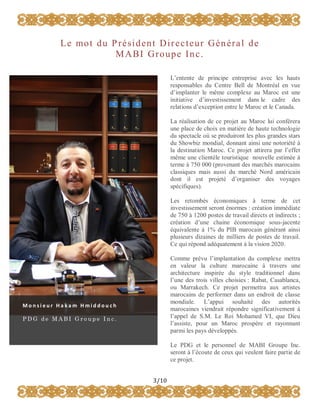 L e mo t d u P r é s i d e n t D i r e c t e u r G é n é r a l d e
MABI Groupe Inc.
L’entente de principe entreprise avec les hauts
responsables du Centre Bell de Montréal en vue
d’implanter le même complexe au Maroc est une
initiative d’investissement dans le cadre des
relations d’exception entre le Maroc et le Canada.
La réalisation de ce projet au Maroc lui conférera
une place de choix en matière de haute technologie
du spectacle où se produiront les plus grandes stars
du Showbiz mondial, donnant ainsi une notoriété à
la destination Maroc. Ce projet attirera par l’effet
même une clientèle touristique nouvelle estimée à
terme à 750 000 (provenant des marchés marocains
classiques mais aussi du marché Nord américain
dont il est projeté d’organiser des voyages
spécifiques).
Les retombés économiques à terme de cet
investissement seront énormes : création immédiate
de 750 à 1200 postes de travail directs et indirects ;
création d’une chaine économique sous-jacente
équivalente à 1% du PIB marocain générant ainsi
plusieurs dizaines de milliers de postes de travail.
Ce qui répond adéquatement à la vision 2020.

Comme prévu l’implantation du complexe mettra
en valeur la culture marocaine à travers une
architecture inspirée du style traditionnel dans
l’une des trois villes choisies : Rabat, Casablanca,
ou Marrakech. Ce projet permettra aux artistes
marocains de performer dans un endroit de classe
mondiale. L’appui souhaité des autorités
marocaines viendrait répondre significativement à
l’appel de S.M. Le Roi Mohamed VI, que Dieu
l’assiste, pour un Maroc prospère et rayonnant
parmi les pays développés.

Monsieur Hakam Hmiddouch
PDG de MABI Groupe Inc.

Le PDG et le personnel de MABI Groupe Inc.
seront à l’écoute de ceux qui veulent faire partie de
ce projet.
3/10

 