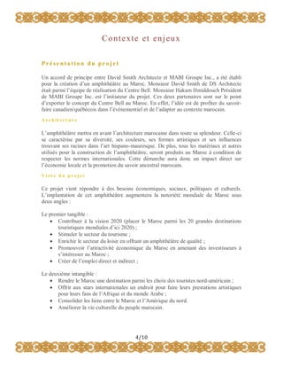 C o n t e xt e e t e n j e u x
Présentation du projet
Un accord de principe entre David Smith Architecte et MABI Groupe Inc., a été établi
pour la création d’un amphithéâtre au Maroc. Monsieur David Smith de DS Architecte
était parmi l’équipe de réalisation du Centre Bell. Monsieur Hakam Hmiddouch Président
de MABI Groupe Inc. est l’initiateur du projet. Ces deux partenaires sont sur le point
d’exporter le concept du Centre Bell au Maroc. En effet, l’idée est de profiter du savoirfaire canadien/québécois dans l’événementiel et de l’adapter au contexte marocain.
Architect ure

L’amphithéâtre mettra en avant l’architecture marocaine dans toute sa splendeur. Celle-ci
se caractérise par sa diversité, ses couleurs, ses formes artistiques et ses influences
trouvant ses racines dans l’art hispano-mauresque. De plus, tous les matériaux et autres
utilisés pour la construction de l’amphithéâtre, seront produits au Maroc à condition de
respecter les normes internationales. Cette démarche aura donc un impact direct sur
l’économie locale et la promotion du savoir ancestral marocain.
Visée du projet

Ce projet vient répondre à des besoins économiques, sociaux, politiques et culturels.
L’implantation de cet amphithéâtre augmentera la notoriété mondiale du Maroc sous
deux angles :
Le premier tangible :
 Contribuer à la vision 2020 (placer le Maroc parmi les 20 grandes destinations
touristiques mondiales d’ici 2020) ;
 Stimuler le secteur du tourisme ;
 Enrichir le secteur du loisir en offrant un amphithéâtre de qualité ;
 Promouvoir l’attractivité économique du Maroc en amenant des investisseurs à
s’intéresser au Maroc ;
 Créer de l’emploi direct et indirect ;
Le deuxième intangible :
 Rendre le Maroc une destination parmi les choix des touristes nord-américain ;
 Offrir aux stars internationales un endroit pour faire leurs prestations artistiques
pour leurs fans de l’Afrique et du monde Arabe ;
 Consolider les liens entre le Maroc et l’Amérique du nord.
 Améliorer la vie culturelle du peuple marocain.

4/10

 