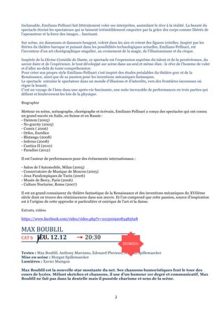 Inclassable, Emiliano Pellisari fait littéralement voler ses interprètes, assimilant le rêve à la réalité. La beauté du
spectacle étreint les spectateurs qui se laissent irrésistiblement emporter par la grâce des corps comme libérés de
l’apesanteur et la force des images… fascinant.
Sur scène, six danseuses et danseurs bougent, volent dans les airs et créent des figures irréelles. Inspiré par les
fééries du théâtre baroque et puisant dans les possibilités technologiques actuelles, Emiliano Pellisari, est
l’inventeur d’un art chorégraphique singulier, au croisement de la magie, de l’illusionnisme et du cirque.
Inspirée de la Divine Comédie de Dante, ce spectacle est l’expression suprême du talent et de la persévérance, du
savoir-faire et de l’expérience, le tout développé sur scène dans un seul et même élan : le rêve de l’homme de voler
et d’aller au-delà de toute compréhension.
Pour créer son propre style Emiliano Pellisari s’est inspiré des études préalables du théâtre grec et de la
Renaissance, ainsi que de sa passion pour les inventions mécaniques fantasques.
Le spectacle entraîne le spectateur dans un monde d’illusions et d’interdits, vers des frontières inconnues où
règne la beauté.
C’est un voyage de l’âme dans une après-vie fascinante, une suite incroyable de performances en trois parties qui
défient et bouleversent les lois de la physique.
Biographie	
  
	
  
Metteur en scène, scénographe, chorégraphe et écrivain, Emiliano Pellisari a conçu des spectacles qui ont connu
un grand succès en Italie, en Suisse et en Russie :
- Daimon (2005)
- No gravity (2005)
- Comix ( 2006)
- Orfeo, Euridice
- Blutango (2008)
- Inferno (2008)
- Cantica II (2010)
- Paradiso (2012)
Il est l’auteur de performances pour des événements internationaux :
- Salon de l’Automobile, Milan (2005)
- Conservatoire de Musique de Moscou (2005)
- Jeux Paralympiques de Turin (2006)
- Musée de Bercy, Paris (2006)
- Culture Nocturne, Rome (2007)
Il est un grand connaisseur du théâtre fantastique de la Renaissance et des inventions mécaniques du XVIIème
siècle dont on trouve des réminiscences dans son œuvre. Et l’on comprend que cette passion, source d’inspiration
est à l’origine de cette approche si particulière et onirique de l’art et la danse.
Extraits,	
  vidéos	
  
https://www.facebook.com/video/video.php?v=10150092083482628

MAX	
  BOUBLIL	
  	
  

	
  

	
  

CAT	
  b	
  	
  	
  JEU.	
  12.12	
  	
  	
  	
  	
  	
  	
  → 	
  20:30	
  
HUMOUr	
  
Textes : Max Boublil, Anthony Marciano, Edouard Pluvieux, Morgan Spillemaecker
Mise en scène : Morgan Spillemaecker
Lumières : Xavier Maingon
Max Boublil est la nouvelle star montante du net. Ses chansons humoristiques font le tour des
cours de lycées. Mêlant sketches et chansons, il use d’un humour 1er degré et communicatif. Max
Boublil ne fait pas dans la dentelle mais il possède charisme et sens de la scène.

2	
  
	
  

 