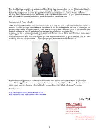 Max Boublil débute sa carrière en tant que comédien. Il joue dans plusieurs films (Le bon fils) et séries télévisées
(Navarro, Sous le soleil). Il se fait connaître en 2007 grâce à Internet où il poste une chanson provocante et
humoristique. Il poursuit en faisant des apparitions comiques dans l’émission Le Grand Journal sur Canal +.
En 2013, il est fortement sollicité par le cinéma et se retrouve à l’affiche des films : Des gens qui s’embrassent avec
Kad Merad et Monica Bellucci puis dans la comédie Les gamins avec Alain Chabat.
Quelques	
  Mots	
  de	
  	
  Pierre	
  palmade	
  
« Max Boublil prend son temps pour savoir ce qu’il aime et du coup moi aussi j’ai pris mon temps pour savoir si je
l’aimais. Au début agacé par un succès facile sur internet, je suis allé voir ce garçon sur scène et j’ai compris très
vite que son apparente décontraction était en fait un style beaucoup plus élaboré qu’il n’en a l’air. Au moment où
l’on croit qu’il va être lourd, il devient subtil et vice-versa, ce qui lui donne un charme fou.
Je suis devenu fan de ses chansons que je ne trouve plus si « faciles » que ça et je le laisse désormais m’embarquer
où il veut dans son humour. Je lui fais confiance.
C’est un acteur solide et un humoriste exigeant qui doute en permanence de lui, ce qui m’évite de le faire. Je l’aime
beaucoup, mais ça n’engage que moi... J’espère que quelques personnes me feront confiance.	
  »

©Nicolas	
  Hidiroglou	
  

	
  
Dans son nouveau spectacle En sketches et en chansons, il nous raconte son quotidien et tout ce que sa cyber
notoriété lui a apporté. Avec un humour potache, licencieux et plein d’autodérision, il nous explique comment il
en est venu à écrire ses chansons cultes : J’aime les moches, A mon coloc, Chatroulette, ou T’es bonne.
Extraits,	
  vidéos	
  
	
  
http://www.youtube.com/watch?v=iee3yrszEdk

http://www.youtube.com/watch?v=g63tFmbP-­‐YM	
  

C0NTACT	
  	
  

3	
  
	
  

 