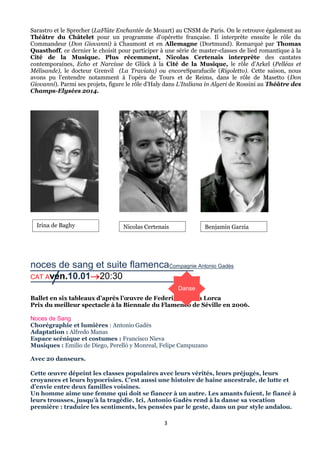 Sarastro et le Sprecher (LaFlûte Enchantée de Mozart) au CNSM de Paris. On le retrouve également au
Théâtre du Châtelet pour un programme d'opérette française. Il interprète ensuite le rôle du
Commandeur (Don Giovanni) à Chaumont et en Allemagne (Dortmund). Remarqué par Thomas
Quasthoff, ce dernier le choisit pour participer à une série de master-classes de lied romantique à la
Cité de la Musique. Plus récemment, Nicolas Certenais interprète des cantates
contemporaines, Echo et Narcisse de Glück à la Cité de la Musique, le rôle d'Arkel (Pelléas et
Mélisande), le docteur Grenvil (La Traviata) ou encoreSparafucile (Rigoletto). Cette saison, nous
avons pu l'entendre notamment à l'opéra de Tours et de Reims, dans le rôle de Masetto (Don
Giovanni). Parmi ses projets, figure le rôle d'Haly dans L'Italiana in Algeri de Rossini au Théâtre des
Champs-Elysées 2014.

Irina de Baghy

Nicolas Certenais

Benjamin Garzia

noces de sang et suite flamencaCompagnie Antonio Gadès
CAT Aven.10.0120:30
Danse
Ballet en six tableaux d’après l’œuvre de Federico Garcia Lorca
Prix du meilleur spectacle à la Biennale du Flamenco de Séville en 2006.
Noces de Sang
Chorégraphie et lumières : Antonio Gadès
Adaptation : Alfredo Manas
Espace scénique et costumes : Francisco Nieva
Musiques : Emilio de Diego, Perelló y Monreal, Felipe Campuzano
Avec 20 danseurs.
Cette œuvre dépeint les classes populaires avec leurs vérités, leurs préjugés, leurs
croyances et leurs hypocrisies. C’est aussi une histoire de haine ancestrale, de lutte et
d’envie entre deux familles voisines.
Un homme aime une femme qui doit se fiancer à un autre. Les amants fuient, le fiancé à
leurs trousses, jusqu’à la tragédie. Ici, Antonio Gadès rend à la danse sa vocation
première : traduire les sentiments, les pensées par le geste, dans un pur style andalou.
3

 