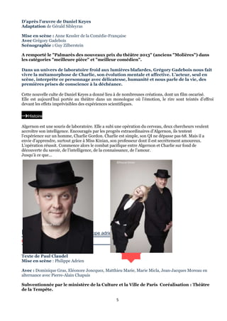 D’après l’œuvre de Daniel Keyes
Adaptation de Gérald Sibleyras
Mise en scène : Anne Kessler de la Comédie-Française
Avec Grégory Gadebois
Scénographie : Guy Zilberstein
A remporté le "Palmarès des nouveaux prix du théâtre 2013" (anciens "Molières") dans
les catégories "meilleure pièce" et "meilleur comédien".
Dans un univers de laboratoire froid aux lumières blafardes, Grégory Gadebois nous fait
vivre la métamorphose de Charlie, son évolution mentale et affective. L’acteur, seul en
scène, interprète ce personnage avec délicatesse, humanité et nous parle de la vie, des
premières prises de conscience à la déchéance.
Cette nouvelle culte de Daniel Keyes a donné lieu à de nombreuses créations, dont un film oscarisé.
Elle est aujourd’hui portée au théâtre dans un monologue où l’émotion, le rire sont teintés d’effroi
devant les effets imprévisibles des expériences scientifiques.

Histoire
Algernon est une souris de laboratoire. Elle a subi une opération du cerveau, deux chercheurs veulent
accroître son intelligence. Encouragés par les progrès extraordinaires d’Algernon, ils tentent
l’expérience sur un homme, Charlie Gordon. Charlie est simple, son QI ne dépasse pas 68. Mais il a
envie d’apprendre, surtout grâce à Miss Kinian, son professeur dont il est secrètement amoureux.
L’opération réussit. Commence alors le combat pacifique entre Algernon et Charlie sur fond de
découverte du savoir, de l’intelligence, de la connaissance, de l’amour.
Jusqu’à ce que...
©Pascal Victor

©Pascal Victor

PROTée

arrt/Philippe adrien

CAT bmar.21.0120:30
THéâtre
Texte de Paul Claudel
Mise en scène : Philippe Adrien
Avec : Dominique Gras, Eléonore Joncquez, Matthieu Marie, Marie Micla, Jean-Jacques Moreau en
alternance avec Pierre-Alain Chapuis
Subventionnée par le ministère de la Culture et la Ville de Paris Coréalisation : Théâtre
de la Tempête.
5

 