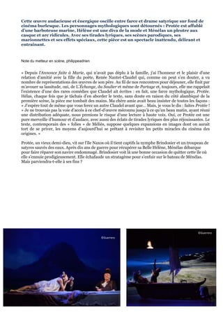 Cette œuvre audacieuse et énergique oscille entre farce et drame satyrique sur fond de
cinéma burlesque. Les personnages mythologiques sont détournés : Protée est affublé
d’une barboteuse marine, Hélène est une diva de la mode et Ménélas un pleutre aux
casque et arc ridicules. Avec ses tirades lyriques, ses scènes parodiques, ses
marionnettes et ses effets spéciaux, cette pièce est un spectacle inattendu, délirant et
entrainant.

Note du metteur en scène, philippeadrien

« Depuis l’Annonce faite à Marie, qui n’avait pas déplu à la famille, j’ai l’honneur et le plaisir d’une
relation d’amitié avec la fille du poète, Renée Nantet-Claudel qui, comme on peut s’en douter, a vu
nombre de représentations des œuvres de son père. Au fil de nos rencontres pour déjeuner, elle finit par
m’avouer sa lassitude, oui, de L’Échange, du Soulier et même de Partage et, toujours, elle me rappelait
l’existence d’une des rares comédies que Claudel ait écrites : en fait, une farce mythologique, Protée.
Hélas, chaque fois que je tâchais d’en aborder le texte, sans doute en raison du côté alambiqué de la
première scène, la pièce me tombait des mains. Ma chère amie avait beau insister de toutes les façons :
« J’espère tout de même que vous ferez un autre Claudel avant que… Mais, je vous le dis : faites Protée !
» Je ne trouvais pas la voie d’accès à ce chef-d’œuvre méconnu jusqu’à ce qu’un beau matin, ayant réuni
une distribution adéquate, nous prenions le risque d’une lecture à haute voix. Oui, ce Protée est une
pure merveille d’humour et d’audace, avec aussi des éclats de tirades lyriques des plus réjouissantes. Le
texte, contemporain des « folies » de Méliès, suppose quelques expansions en images dont on aurait
tort de se priver, les moyens d’aujourd’hui se prêtant à revisiter les petits miracles du cinéma des
origines. »
Protée, un vieux demi-dieu, vit sur l’île Naxos où il tient captifs la nymphe Brindosier et un troupeau de
satyres sauvés des eaux. Après dix ans de guerre pour récupérer sa Belle Hélène, Ménélas débarque
pour faire réparer son navire endommagé. Brindosier voit là une bonne occasion de quitter cette île où
elle s’ennuie prodigieusement. Elle échafaude un stratagème pour s’enfuir sur le bateau de Ménélas.
Mais parviendra-t-elle à ses fins ?

©Guerrero
©Guerrero

6

 