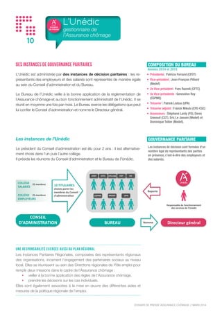 DOSSIER
DE PRESSE
DOSSIER DE PRESSE ASSURANCE CHÔMAGE // NOVEMBRE 2015
10
Des instances de gouvernance paritaires
L’Unédic est administrée par des instances de décision paritaires : les re-
présentants des employeurs et des salariés sont représentés de manière égale
au sein du Conseil d’administration et du Bureau.
Le Bureau de l’Unédic veille à la bonne application de la réglementation de
l’Assurance chômage et au bon fonctionnement administratif de l’Unédic. Il se
réunit en moyenne une fois par mois. Le Bureau exerce les délégations que peut
lui confier le Conseil d’administration et nomme le Directeur général.
Les instances de l’Unédic
Le président du Conseil d’administration est élu pour 2 ans : il est alternative-
ment choisi dans l’un puis l’autre collège.
Il préside les réunions du Conseil d’administration et le Bureau de l’Unédic.
L’Unédic
gestionnaire de
l’Assurance chômage
Une responsabilité exercée aussi au plan régional
Les Instances Paritaires Régionales, composées des représentants régionaux
des organisations, incarnent l’engagement des partenaires sociaux au niveau
local. Elles se réunissent au sein des Directions régionales de Pôle emploi pour
remplir deux missions dans le cadre de l’Assurance chômage :
•	 veiller à la bonne application des règles de l’Assurance chômage,
•	 prendre les décisions sur les cas individuels.
Elles sont également associées à la mise en œuvre des différentes aides et
mesures de la politique régionale de l’emploi.
COMPOSITION DU BUREAU
Années 2014 et 2015
•	 Présidente : Patricia Ferrand (CFDT)
•	 Vice-président : Jean-François Pilliard
(Medef)
•	 2e Vice-président : Anne-Sophie Deletombe
(CFTC)
•	 3e Vice-présidente : Geneviève Roy
(CGPME)
•	 Trésorier : Patrick Liebus (UPA)
•	 Trésorier adjoint : Franck Mikula (CFE-CGC)
•	 Assesseurs : Stéphane Lardy (FO), Denis
Gravouil (CGT), Eric Le Jaouen (Medef) et
Antoine Foucher (Medef).
CFDT	
   CFTC	
   CFE-­‐CGC	
   CGT	
   FO	
  
CGPME	
   MEDEF	
   UPA	
  
10	
  TITULAIRES	
  
choisis	
  parmi	
  les	
  
membres	
  du	
  Conseil	
  
d’administraEon	
  
BUREAU	
  
CONSEIL	
  	
  
D’ADMINISTRATION	
  
COLLÈGE	
  
SALARIÉS	
  
COLLÈGE	
  
EMPLOYEURS	
  
25	
  membres	
  
25	
  membres	
  
Directeur	
  général	
  
Responsable	
  du	
  foncEonnement	
  
des	
  services	
  de	
  l’Unédic	
  
Nomme	
  
Reporte	
  
GOUVERNANCE PARITAIRE
Les instances de décision sont formées d’un
nombre égal de représentants des parties
en présence, c’est-à-dire des employeurs et
des salariés.
 
