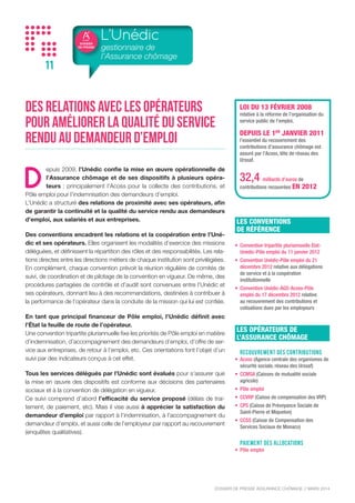 DOSSIER
DE PRESSE
DOSSIER DE PRESSE ASSURANCE CHÔMAGE // NOVEMBRE 2015
11
Des relations avec les opérateurs
pour améliorer la qualité du service
rendu au demandeur d’emploi
D
epuis 2009, l’Unédic confie la mise en œuvre opérationnelle de
l’Assurance chômage et de ses dispositifs à plusieurs opéra-
teurs : principalement l’Acoss pour la collecte des contributions, et
Pôle emploi pour l’indemnisation des demandeurs d’emploi.
L’Unédic a structuré des relations de proximité avec ses opérateurs, afin
de garantir la continuité et la qualité du service rendu aux demandeurs
d’emploi, aux salariés et aux entreprises.
Des conventions encadrent les relations et la coopération entre l’Uné-
dic et ses opérateurs. Elles organisent les modalités d’exercice des missions
déléguées, et définissent la répartition des rôles et des responsabilités. Les rela-
tions directes entre les directions métiers de chaque institution sont privilégiées.
En complément, chaque convention prévoit la réunion régulière de comités de
suivi, de coordination et de pilotage de la convention en vigueur. De même, des
procédures partagées de contrôle et d’audit sont convenues entre l’Unédic et
ses opérateurs, donnant lieu à des recommandations, destinées à contribuer à
la performance de l’opérateur dans la conduite de la mission qui lui est confiée.
En tant que principal financeur de Pôle emploi, l’Unédic définit avec
l’État la feuille de route de l’opérateur.
Une convention tripartite pluriannuelle fixe les priorités de Pôle emploi en matière
d’indemnisation, d’accompagnement des demandeurs d’emploi, d’offre de ser-
vice aux entreprises, de retour à l’emploi, etc. Ces orientations font l’objet d’un
suivi par des indicateurs conçus à cet effet.
Tous les services délégués par l’Unédic sont évalués pour s’assurer que
la mise en œuvre des dispositifs est conforme aux décisions des partenaires
sociaux et à la convention de délégation en vigueur.
Ce suivi comprend d’abord l’efficacité du service proposé (délais de trai-
tement, de paiement, etc). Mais il vise aussi à apprécier la satisfaction du
demandeur d’emploi par rapport à l’indemnisation, à l’accompagnement du
demandeur d’emploi, et aussi celle de l’employeur par rapport au recouvrement
(enquêtes qualitatives).
L’Unédic
gestionnaire de
l’Assurance chômage
LES OPÉRATEURS DE
L’ASSURANCE CHÔMAGE
RECOUVREMENT DES CONTRIBUTIONS
•	 Acoss (Agence centrale des organismes de
sécurité sociale, réseau des Urssaf)
•	 CCMSA (Caisses de mutualité sociale
agricole)
•	 CCSS (Caisse de Compensation des
Services Sociaux de Monaco)
•	 CCVRP (Caisse de compensation des VRP)
•	 CPS (Caisse de Prévoyance Sociale de
Saint-Pierre et Miquelon)
•	 Pôle emploi
PAIEMENT DES ALLOCATIONs
•	 Pôle emploi
LES CONVENTIONS
DE RÉFÉRENCE
•	 Convention tripartite pluriannuelle état-
Unédic-Pôle emploi du 18 décembre 2014
•	 Convention Unédic-Pôle emploi du
21 décembre 2012 relative aux délégations
de service et à la coopération
institutionnelle
•	 Convention Unédic-AGS-Acoss-Pôle
emploi du 17 décembre 2010 relative
au recouvrement des contributions et
cotisations dues par les employeurs
LOI DU 13 FÉVRIER 2008
relative à la réforme de l’organisation du
service public de l’emploi.
DEPUIS LE 1ER
JANVIER 2011
l’essentiel du recouvrement des
contributions d’assurance chômage est
assuré par l’Acoss, tête de réseau des
Urssaf.
33,7 milliards d’euros de
contributions recouvrées EN 2014
 