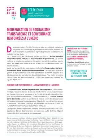 DOSSIER
DE PRESSE
DOSSIER DE PRESSE ASSURANCE CHÔMAGE // NOVEMBRE 2015
12
Modernisation du paritarisme :
transparence et gouvernance
renforcées à l’Unédic
D
epuis sa création, l’Unédic fonctionne selon le modèle du paritarisme
de gestion, qui permet aux organisations représentatives d’assurer en
toute autonomie la gestion d’un régime de protection sociale dans une
institution de leur choix.
Le 17 février 2012, les partenaires sociaux ont conclu l’accord national
interprofessionnel (ANI) sur la modernisation du paritarisme. Cet accord
réaffirme la vocation du paritarisme de gestion : garantir la qualité du service
rendu aux bénéficiaires finaux et faciliter la négociation collective entre les par-
tenaires sociaux.
Validé par la majorité des organisations, ce texte fixe les principes de fonc-
tionnement d’une gestion paritaire exemplaire : la transparence dans la
gestion et la gouvernance, l’évaluation de l’efficacité du service proposé, et le
développement des compétences des administrateurs. Pour mettre en œuvre
ces principes, les administrateurs de l’Unédic ont adopté des mesures, en
vigueur depuis 2013.
Renforcer la transparence de la gouvernance et de la gestion
Une commission d’audit et de préparation des comptes est créée, notam-
ment pour suivre les travaux du service d’audit interne. Une autre commission
est chargée de nommer les dirigeants de l’Unédic et de définir leur rémunéra-
tion. A chaque renouvellement du Conseil d’administration, un audit externe
de fin de mandat analyse les conditons de mise en oeuvre des décisions des
partenaires socicaux et des instances de l’Unédic. En complément du rapport
d’activité de l’Assurance chômage, les principales décisions du Bureau de
l’Unédic font l’objet de synthèses publiques.
Le règlement intérieur reprend les principes énoncés par l’accord sur la com-
position du Conseil d’administration en matière de parité, de limite d’âge et
d’assiduité, et sur son mode de fonctionnement.
De nombreuses pratiques effectives au sein de l’Unédic étaient déjà conformes
au principe général de transparence fixé par l’accord. Elles ont été formalisées
dans le règlement intérieur de l’Unédic. Parmi ces dispositions déjà appli-
quées figurent la validation des prévisions d’équilibre financier de l’Assurance
chômage par le Bureau, l’adoption du budget de gestion, les procédures du
Conseil d’administration relatives au financement du paritarisme, l’organisation
du Conseil d’administration et du Bureau, l’existence d’un service d’audit dédié
en interne, et la certification des comptes de l’Unédic.
L’Unédic
gestionnaire de
l’Assurance chômage
L’ACCORD DU 17 FÉVRIER
2012 concerne tous les organismes
paritaires nationaux interprofessionnels
où les organisations représentatives
détiennent UNE CAPACITÉ DE
GESTION AUTONOME.
Il s’applique donc à l’Unédic, qui met
en œuvre des normes fixées par les seuls
partenaires sociaux.
DÉCISION DU CONSEIL
D’ADMINISTRATION
DU 24 JANVIER 2013
 