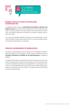 DOSSIER
DE PRESSE
DOSSIER DE PRESSE ASSURANCE CHÔMAGE // NOVEMBRE 2015
13
Mesurer et veiller à l’efficacité du service rendu
au bénéficiaire final
Le règlement intérieur prévoit la présentation trimestrielle au Bureau d’un
tableau de bord pour renforcer le suivi de la performance de l’Assurance chô-
mage. Ce rapport permet le suivi de la qualité et de la performance du service
rendu, de la gestion financière de l’Assurance chômage et la gestion des ser-
vices de l’Unédic.
Pour suivre les éventuelles difficultés d’application de la réglementation d’Assu-
rance chômage, le Bureau reçoit depuis mai 2013 un point semestriel permet-
tant de saisir les négociateurs, si nécessaire.
Consolider l’accompagnement des administrateurs
Si l’appui aux administrateurs repose d’abord sur les organisations représen-
tatives des salariés et des employeurs, l’Unédic prend en charge dès 2013 la
formation technique et juridique de ses administrateurs nouvellement
désignés.
Ce dispositif de formation est destiné à leur donner les moyens d’exercer leur
fonction de gestionnaire de l’Assurance chômage, lors de leur prise de fonction
et de toute modification significative de la réglementation. Le programme com-
prend un module obligatoire à la prise de fonction, des modules d’approfondis-
sement sur le champ couvert par l’Unédic, et le référencement de formations à
la fonction d’administrateur.
L’Unédic
gestionnaire de
l’Assurance chômage
 