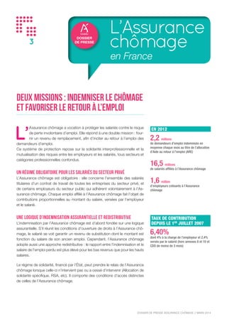 DOSSIER DE PRESSE ASSURANCE CHÔMAGE // NOVEMBRE 2015
3
DOSSIER
DE PRESSE
L’Assurance
chômage
en France
Deux missions : indemniser le chômage
et favoriser le retour à l’emploi
L’
Assurance chômage a vocation à protéger les salariés contre le risque
de perte involontaire d’emploi. Elle répond à une double mission : four-
nir un revenu de remplacement, afin d’inciter au retour à l’emploi des
demandeurs d’emploi.
Ce système de protection repose sur la solidarité interprofessionnelle et la
mutualisation des risques entre les employeurs et les salariés, tous secteurs et
catégories professionnelles confondus.
Un régime obligatoire pour les salariés du secteur privé
L’Assurance chômage est obligatoire : elle concerne l’ensemble des salariés
titulaires d’un contrat de travail de toutes les entreprises du secteur privé, et
de certains employeurs du secteur public qui adhérent volontairement à l’As-
surance chômage. Chaque emploi affilié à l’Assurance chômage fait l’objet de
contributions proportionnelles au montant du salaire, versées par l’employeur
et le salarié.
Une logique d’indemnisation assurantielle et redistributive
L’indemnisation par l’Assurance chômage est d’abord fondée sur une logique
assurantielle. S’il réunit les conditions d’ouverture de droits à l’Assurance chô-
mage, le salarié se voit garantir un revenu de substitution dont le montant est
fonction du salaire de son ancien emploi. Cependant, l’Assurance chômage
adopte aussi une approche redistributive : le rapport entre l’indemnisation et le
salaire de l’emploi perdu est plus élevé pour les bas revenus que pour les hauts
salaires.
Le régime de solidarité, financé par l’État, peut prendre le relais de l’Assurance
chômage lorsque celle-ci n’intervient pas ou a cessé d’intervenir (Allocation de
solidarité spécifique, RSA, etc). Il comporte des conditions d’accès distinctes
de celles de l’Assurance chômage.
EN 2014
2,5 millions
de demandeurs d’emploi indemnisés en
moyenne chaque mois au titre de l’allocation
d’Aide au retour à l’emploi (ARE)
16,3 millions
de salariés affiliés à l’Assurance chômage
1,6 million
d’employeurs cotisant à l’Assurance
chômage
TAUX DE CONTRIBUTION
DEPUIS LE 1ER
JUILLET 2007
6,40%
dont 4% à la charge de l’employeur et 2,4%
versés par le salarié (hors annexes 8 et 10 et
CDD de moins de 3 mois)
 
