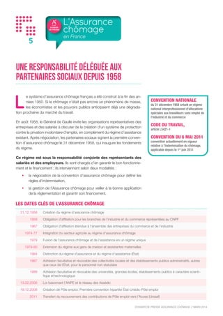 DOSSIER
DE PRESSE
DOSSIER DE PRESSE ASSURANCE CHÔMAGE // NOVEMBRE 2015
5
Une responsabilité déléguée aux
partenaires sociaux depuis 1958
L
e système d’assurance chômage français a été construit à la fin des an-
nées 1950. Si le chômage n’était pas encore un phénomène de masse,
les économistes et les pouvoirs publics anticipaient déjà une dégrada-
tion prochaine du marché du travail.
En août 1958, le Général de Gaulle invite les organisations représentatives des
entreprises et des salariés à discuter de la création d’un système de protection
contre la privation involontaire d’emploi, en complément du régime d’assistance
existant. Après négociation, les partenaires sociaux signent la première conven-
tion d’assurance chômage le 31 décembre 1958, qui inaugure les fondements
du régime.
Ce régime est sous la responsabilité conjointe des représentants des
salariés et des employeurs. Ils sont chargés d’en garantir le bon fonctionne-
ment et le financement ; ils interviennent selon deux modalités :
•	 la négociation de la convention d’assurance chômage pour définir les
règles d’indemnisation,
•	 la gestion de l’Assurance chômage pour veiller à la bonne application
de la réglementation et garantir son financement.
L’Assurance
chômage
en France
31.12.1958 Création du régime d’assurance chômage
1959 Obligation d’affiliation pour les branches de l’industrie et du commerce représentées au CNPF
1967 Obligation d’affiliation étendue à l’ensemble des entreprises du commerce et de l’industrie
1974-77 Intégration du secteur agricole au régime d’assurance chômage
1979 Fusion de l’assurance chômage et de l’assistance en un régime unique
1979-80 Extension du régime aux gens de maison et assistantes maternelles
1984 Distinction du régime d’assurance et du régime d’assistance (État)
1987
Adhésion facultative et révocable des collectivités locales et des établissements publics administratifs, autres
que ceux de l’État, pour le personnel non statutaire
1999
Adhésion facultative et révocable des universités, grandes écoles, établissements publics à caractère scienti-
fique et technologique
13.02.2008 Loi fusionnant l’ANPE et le réseau des Assédic
19.12.2008 Création de Pôle emploi. Première convention tripartite État-Unédic-Pôle emploi
2011 Transfert du recouvrement des contributions de Pôle emploi vers l’Acoss (Urssaf)
11.01.2012  Signature de la convention tripartite État-Unédic-Pôle emploi pour la période 2012-2014
17.02.2012 Accord de modernisation du paritarisme de gestion
LES DATES CLÉS DE L’ASSURANCE CHÔMAGE
CONVENTION NATIONALE
du 31 décembre 1958 créant un régime
national interprofessionnel d’allocations
spéciales aux travailleurs sans emploi de
l’industrie et du commerce
CODE DU TRAVAIL,
article L5421-1
CONVENTION DU 14 MAI 2014
convention actuellement en vigueur
relative à l’indemnisation du chômage,
applicable depuis le 1er
juillet 2014
 