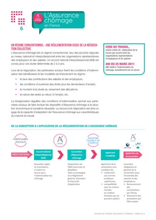 DOSSIER
DE PRESSE
DOSSIER DE PRESSE ASSURANCE CHÔMAGE // NOVEMBRE 2015
6
Un régime conventionnel : une réglementation issue de la négocia-
tion collective
L’Assurance chômage est un régime conventionnel, issu des accords négociés
au niveau national et interprofessionnel entre les organisations représentatives
des employeurs et des salariés. Un accord national interprofessionnel (ANI) est
conclu pour une durée déterminée de 2 à 3 ans.
Lors de la négociation, les partenaires sociaux fixent les conditions d’indemni-
sation des bénéficiaires et les modalités de financement du régime :
•	 le taux des contributions des salariés et des employeurs,
•	 les conditions d’ouverture des droits pour les demandeurs d’emploi,
•	 le montant et la durée du versement des allocations,
•	 la nature des aides au retour à l’emploi, etc.
La renégociation régulière des conditions d’indemnisation permet aux parte-
naires sociaux de faire évoluer les dispositifs d’Assurance chômage si la situa-
tion économique et sociale le nécessite. Le recours à la négociation est ainsi un
gage de la capacité d’adaptation de l’Assurance chômage aux caractéristiques
du marché du travail.
L’Assurance
chômage
en France
DE LA CONCEPTION À L’APPLICATION DE LA RÉGLEMENTATION DE L’ASSURANCE CHÔMAGE
NÉGOCIATIONS
Accordnational
interprofessionnel
(ANI)
Convention
d’Assurance
chômage
Agrément
ministérielNÉGOCIATIONS
Accordnational
interprofessionnel
(ANI)
Convention
d’Assurance
chômage
Agrément
ministérielNÉGOCIATIONS
Accordnational
interprofessionnel
(ANI)
Convention
d’Assurance
chômage
Agrément
ministériel
Applicationde
laconvention
Nouvelles règles
et orientations
à mettre en
œuvre pour
l’indemnisation du
chômage
Dispositions de
l’ANI transcrites et
détaillées.
Texte accompagné
d’un Règlement
général, d’annexes
et d’accords
d’application
Agrément de la
convention sous
condition de :
•	 conformité
aux normes
juridiques
supérieures
•	 compatibilité
avec les actions
menées
en matière
d’emploi par les
pouvoirs publics
Caractère
obligatoire et
général de la
convention pour
l’ensemble des
salariés et des
employeurs :
•	 Recouvrement
des
contributions
par l’Acoss
•	 Versement des
prestations par
Pôle emploi
CODE DU TRAVAIL,
article L5422-20 : élaboration de la
norme par accord entre les
organisations représentatives
d’employeurs et de salariés
ANI DU 22 MARS 2014
ANI relatif à l’indemnisation du
chômage, actuellement mis en œuvre
 