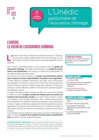 DOSSIER DE PRESSE ASSURANCE CHÔMAGE // NOVEMBRE 2015
8
DOSSIER
DE PRESSE
L’Unédic
gestionnaire de
l’Assurance chômage
L’Unédic,
le cœur de l’Assurance chômage
L’
Unédic a été fondée à l’initiative des partenaires sociaux en 1958 pour
leur permettre de gérer collectivement l’Assurance chômage. Au sein
de l’Unédic, ils s’assurent de la mise en œuvre des dispositifs qu’ils ont
négociés.
Ainsi, l’Unédic, organisation paritaire, a pour principale mission la gestion de
l’Assurance chômage : elle veille à son efficacité et à la qualité du service
rendu à ses bénéficiaires. Elle s’assure du respect de la réglementation et
des décisions des partenaires sociaux.
Les services de l’Unédic apportent un soutien aux partenaires sociaux
dans l’exercice de leurs responsabilités de gestion et de négociation.
L’Unédic définit les modalités d’application des règles, gère le financement
des dispositifs et contrôle leur mise en œuvre. Elle produit aussi des éléments
d’aide à la décision destinés à faciliter la négociation collective sur l’Assurance
chômage. L’Unédic veille ainsi à préserver l’autonomie et la capacité de gestion
des partenaires sociaux.
La réforme du Service public de l’emploi de 2008, qui a fusionné les Assédic
et l’ANPE, a confirmé la place centrale de l’Unédic parmi les acteurs de
l’emploi et de la protection sociale. Pour mener à bien sa mission, l’Unédic
s’est adaptée à cette nouvelle organisation : elle a confié à plusieurs opéra-
teurs la réalisation des opérations auprès des entreprises et des demandeurs
d’emploi. L’Agence centrale des organismes de Sécurité sociale (Acoss) assure
l’essentiel du recouvrement des contributions pour le compte de l’Unédic, et
Pôle emploi s’occupe du versement des allocations auprès des demandeurs
d’emploi.
La coordination avec ses opérateurs est un enjeu crucial pour l’Assurance chô-
mage : il s’agit de s’assurer de la qualité du service rendu au bénéficiaire
final, demandeur d’emploi, salarié et employeur.
Le Service public de l’emploi (SPE) a pour objectifs de faciliter l’accès et le retour à
l’emploi des demandeurs d’emploi, et d’aider à sécuriser les parcours profession-
nels de tous les salariés. Il est assuré par les services de l’État, Pôle emploi, l’AFPA
et l’Unédic, ainsi qu’une multitude d’acteurs à des niveaux territoriaux divers.
CODE DU TRAVAIL,
article L5427-1 : gestion de l’Assurance
chômage confiée à un organisme de
droit privé
L’UNÉDIC EN BREF
•	 un organisme de droit privé :
association loi 1901,
•	 une gestion paritaire par les organisations
représentatives des salariés et des
employeurs,
•	 une mission de service public :
la gestion de l’Assurance chômage.
L’UNÉDIC EST MEMBRE
•	 du Conseil d’orientation pour l’emploi
(COE),
•	 du Conseil national de l’emploi (CNE),
•	 du Groupement d’intérêt public
Modernisation des déclarations sociales
(GIP-MDS),
•	 de l’Association Internationale de la
Sécurité sociale (AISS).
 