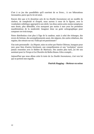 12
C'est à ce jeu des possibilités qu'il convient de se livrer... A ces bifurcations
incessantes, parce que la vie est ainsi.
Encore dire que si le deuxième acte de La Double Inconstance est un modèle de
ciselure, de complexité et d'esprit, nous aurons à cœur de le figurer, avec le
vocabulaire esthétique approprié à son siècle. Les deux autres actes moins somptueux
sans doute, plus débraillés, n'en marquent pas moins à mes yeux les premières
manifestations de la modernité. Imaginer donc un geste scénographique pour
composer ces trois temps.
Notre distribution n'est plus à l'âge de la candeur, mais à celui des échanges, des
revers de fortune, des accomplissements aussi, des négoces, des cartes rebattues, des
regains, des retours sur soi. Voilà qui est passionnant !
Une note personnelle : La Dispute, mise en scène par Patrice Chéreau, inaugura pour
moi, pour bien d'autres forcément, une compréhension et une "excitation" encore
jamais ressenties avec le théâtre de Marivaux. Des années plus tard, j'ai été son
assistant pour Le Temps et La Chambre de Botho Stauss. Cela a compté...
Aujourd'hui que nous allons créer le texte de La Double Inconstance, c'est vers lui
que se portent mes regards.
Patrick Haggiag – Metteur en scène
 