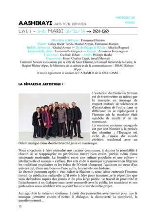 15

Direction artistique : Emmanuel Bardon
Chant : Gülay Hacer Toruk, Mashal Arman, Emmanuel Bardon
Rubâb, delrouba : Khaled Arman — Nyckelharpa & fidula : Aliocha Regnard
Kamensheh, vièle : Emmanuelle Guigues — Kanun : Aroussiak Guevorguian
Flûte à bec : Gwénaël Bihan — Oud : Philippe Roche
Percussions : Henri-Charles Caget, Ismaïl Mesbahi
Canticum Novum est soutenu par la ville de Saint Etienne, le Conseil Général de la Loire, la
Région Rhône Alpes, le Ministère de la culture et de la communication – DRAC Rhônes
Alpes.
Il reçoit également le soutien de l’ADAMI et de la SPEDIDAM.
L’ambition de Canticum Novum
est de transmettre au mieux par
la musique un message de
respect mutuel, de tolérance et
d’acceptation de l’autre dans sa
différence en se replongeant à
l’époque où la musique était
symbole de mixité et de vie
commune.
La musique ancienne espagnole
est par son histoire à la croisée
des chemins : l’Espagne est
riche de l’union du monde
chrétien occidental avec un
Orient marqué d’une double hérédité juive et mauresque.
Nous cherchons à faire entendre nos racines communes, à donner la possibilité à
chacun de se réapproprier un patrimoine encore bien vivant, parfois même d'une
saisissante modernité. La frontière entre une culture populaire et une culture «
intellectuelle et savante » s’efface. Des arts et de la musique apparaissent en filigrane
les traditions populaires et les échos de l'Orient plongeant l'auditeur au cœur d'un
univers qui, d'une manière ou d'une autre, lui raconte son histoire.
Le chemin parcouru après « Paz, Salam & Shalom », nous laisse entrevoir l'énorme
travail de médiation culturelle qu'il reste à faire pour transmettre le répertoire que
nous défendons auprès des jeunes et du plus large public. Le travail de proximité et
l'attachement à un dialogue sans cesse renouvelé avec le public, les musiciens et nos
partenaires nous semblent être aujourd'hui au cœur de notre projet.
Au regard de la mémoire continuer à créer des passerelles avec l'avenir pour que la
musique permette encore d'inciter le dialogue, la découverte, la complicité, le
questionnement...
 