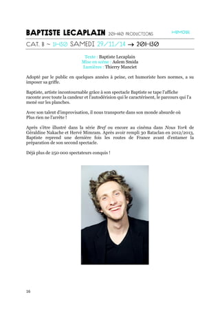 16

Texte : Baptiste Lecaplain
Mise en scène : Aslem Smida
Lumières : Thierry Manciet
Adopté par le public en quelques années à peine, cet humoriste hors normes, a su
imposer sa griffe.
Baptiste, artiste incontournable grâce à son spectacle Baptiste se tape l'affiche
raconte avec toute la candeur et l'autodérision qui le caractérisent, le parcours qui l'a
mené sur les planches.
Avec son talent d'improvisation, il nous transporte dans son monde absurde où
Plus rien ne l'arrête !
Après s'être illustré dans la série Bref ou encore au cinéma dans Nous York de
Géraldine Nakache et Hervé Mimram. Après avoir rempli 30 Bataclan en 2012/2013,
Baptiste reprend une dernière fois les routes de France avant d'entamer la
préparation de son second spectacle.
Déjà plus de 250 000 spectateurs conquis !
 