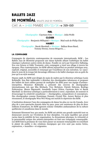 17

Chorégraphie : Cayetano Soto — Musique : Julia Wolfe
Chorégraphie : Benjamin Millepied — Musique : Mad rush de Philip Glass
Chorégraphie : Barak Marshall — Musique : Balkan Brass Band,
Tommy Dorsey, Goran Bregovic, …
Compagnie de répertoire contemporaine de renommée internationale, BJM - Les
Ballets Jazz de Montréal proposent une danse hybride alliant l’esthétique du ballet
classique à plusieurs autres styles de danse. Fondée en 1972 par Geneviève Salbaing,
Eva von Gencsy et Eddy Toussaint, cette compagnie a tracé son sillage à travers les
époques. Plus contemporains, les BJM offrent aujourd’hui un produit artistique sexy,
explosif, original, accessible et remarqué par l’excellence de son exécution. Le «jazz»
dans le nom de la troupe fait davantage référence à du ballet classique mis au goût du
jour qu’à un style musical.
Depuis 1998, les BJM sont dirigés de main de maître par le directeur artistique Louis
Robitaille. Son flair indéniable à dénicher des chorégraphes talentueux et proposer
des ballets de haut calibre permet de multiplier les défis pour son équipe d’artistes-
interprètes. Monsieur Robitaille a présenté des oeuvres de chorégraphes
internationaux tels que Mia Michaels, Trey McIntyre, Patrick Delcroix, Rodrigo
Pederneiras, Mauro Bigonzetti, Annabelle Lopez Ochoa, Cayetano Soto et Barak
Marshall. Le directeur artistique a particulièrement à coeur, cependant, de soutenir et
d’encourager la créativité canadienne — chorégraphes, compositeurs et concepteurs.
Des chorégraphes comme Dominique Dumais, Crystal Pite, Aszure Barton et plus
récemment, le chorégraphe Wen Wei Wang ont enrichi le répertoire des BJM.
L’institution demeure l’une des compagnies de danse les plus en vue du Canada. Avec
plus de 2 000 spectacles donnés dans 65 pays, pour une assistance de plus de deux
millions d’amateurs, les BJM agissent comme véritables ambassadeurs de la culture
québécoise et canadienne dans le monde.
Entamant fièrement leur 42e année, les BJM ont atteint une grande maturité tout en
demeurant ouverts sur l’évolution de leur discipline. Un juste équilibre qui prend
racine dans la stabilité de leur organisation. Le dynamisme physique, la virtuosité et
la personnalité unique des artistes-interprètes en font une compagnie remarquable.
Les BJM font la promesse de vous faire passer un moment remarquable en conciliant
le plaisir du public à des créations énergiques qui n’en sont pas moins fortes,
expressives, « musclées » et exigeantes.
 