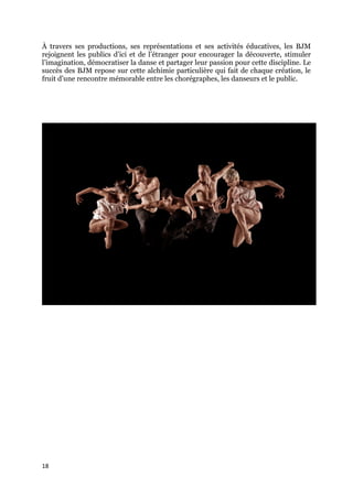 18
À travers ses productions, ses représentations et ses activités éducatives, les BJM
rejoignent les publics d’ici et de l’étranger pour encourager la découverte, stimuler
l’imagination, démocratiser la danse et partager leur passion pour cette discipline. Le
succès des BJM repose sur cette alchimie particulière qui fait de chaque création, le
fruit d’une rencontre mémorable entre les chorégraphes, les danseurs et le public.
 