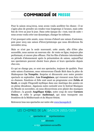 3
Pour la saison 2014/2015, nous avons voulu accélérer les choses : il ne
s’agira plus de prendre ses rendez-vous longtemps à l’avance, mais cette
fois de vivre au jour le jour. Dans cette époque du « tout, tout de suite »
nous avons voulu créer une dynamique, changer les rythmes.
C’est pourquoi cette année, nous vivrons d’abord une saison d’automne,
puis pour 2015 une saison d’hiver/printemps que nous dévoilerons fin
novembre 2014.
Mais ce n’est pas la seule nouveauté, cette année, afin d’être plus
accessible, nous aurons un nouveau site de vente en ligne, toujours plus
performant, et encore plus efficace. Fini les files d’attentes interminables
en période d’abonnement après la présentation de saison, aujourd’hui
nos spectateurs peuvent choisir leurs places et leurs spectacles depuis
chez eux.
Ce qui ne change pas, ce sont nos spectacles, toujours de qualités. Pour
cette saison d’automne, nous retrouverons Claude Rich dans la pièce de
Shakespeare La Tempête. Surprise et découverte avec notre premier
spectacle en septembre ; Les Franglaises, qui viennent nous faire rire
en chanson. Emotions et folie sont aussi au programme avec Zelda et
Scott, ce couple Fitzgerald mythique dans une Amérique des années 20
en pleine décadence. Aiguisons notre curiosité avec le festival Musiques
du Monde en novembre, où nous découvrirons avec plaisir des musiques
d’ailleurs ; la grande Angélique Kidjo, notre coup de cœur Carmen
Souza, et enfin le groupe Aashenayi, qui nous transporte aux
frontières de la Méditerranée et du Moyen-Orient.
Retrouvez tous nos spectacles sur notre site www.lacoupole.fr
- 27 spectacles et 39 représentations
- 946 abonnés
- 11 651 spectateurs accueillis
 