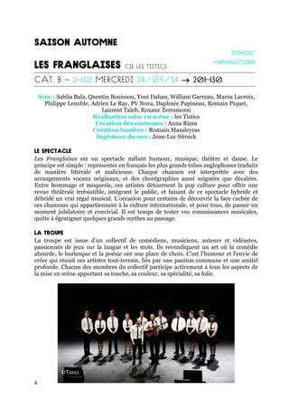 4

Avec : Sahlia Bala, Quentin Bouissou, Yoni Dahan, William Garreau, Marsu Lacroix,
Philippe Lenoble, Adrien Le Ray, PV Nova, Daphnée Papineau, Romain Piquet,
Laurent Taïeb, Roxane Terramorsi
Réalisation mise en scène : les Tistics
Création des costumes : Anna Rizza
Création lumière : Romain Mazaleyras
Ingénieur du son : Jean-Luc Sitruck
Les Franglaises est un spectacle mêlant humour, musique, théâtre et danse. Le
principe est simple : représenter en français les plus grands tubes anglophones traduits
de manière littérale et malicieuse. Chaque chanson est interprétée avec des
arrangements vocaux originaux, et des chorégraphies aussi soignées que décalées.
Entre hommage et moquerie, ces artistes détournent la pop culture pour offrir une
revue théâtrale irrésistible, intégrant le public, et faisant de ce spectacle hybride et
débridé un vrai régal musical. L’occasion pour certains de découvrir la face cachée de
ces chansons qui appartiennent à la culture internationale, et pour tous, de passer un
moment jubilatoire et convivial. Il est temps de tester vos connaissances musicales,
quitte à égratigner quelques grands mythes au passage.
La troupe est issue d’un collectif de comédiens, musiciens, auteurs et vidéastes,
passionnés de jeux sur la langue et les mots. Ils revendiquent un art où la comédie
absurde, le burlesque et la poésie ont une place de choix. C’est l’humour et l’envie de
créer qui réunit ces artistes tout-terrain, liés par une passion commune et une amitié
profonde. Chacun des membres du collectif participe activement à tous les aspects de
la mise en scène apportant sa touche, sa couleur, sa spécialité, sa folie.
©Tistics
 