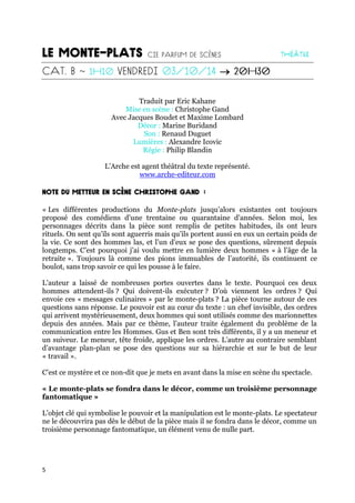 5

Traduit par Eric Kahane
Mise en scène : Christophe Gand
Avec Jacques Boudet et Maxime Lombard
Décor : Marine Buridand
Son : Renaud Duguet
Lumières : Alexandre Icovic
Régie : Philip Blandin
L’Arche est agent théâtral du texte représenté.
www.arche-editeur.com
« Les différentes productions du Monte-plats jusqu’alors existantes ont toujours
proposé des comédiens d’une trentaine ou quarantaine d’années. Selon moi, les
personnages décrits dans la pièce sont remplis de petites habitudes, ils ont leurs
rituels. On sent qu’ils sont aguerris mais qu’ils portent aussi en eux un certain poids de
la vie. Ce sont des hommes las, et l’un d’eux se pose des questions, sûrement depuis
longtemps. C’est pourquoi j’ai voulu mettre en lumière deux hommes « à l’âge de la
retraite ». Toujours là comme des pions immuables de l’autorité, ils continuent ce
boulot, sans trop savoir ce qui les pousse à le faire.
L’auteur a laissé de nombreuses portes ouvertes dans le texte. Pourquoi ces deux
hommes attendent-ils ? Qui doivent-ils exécuter ? D’où viennent les ordres ? Qui
envoie ces « messages culinaires » par le monte-plats ? La pièce tourne autour de ces
questions sans réponse. Le pouvoir est au cœur du texte : un chef invisible, des ordres
qui arrivent mystérieusement, deux hommes qui sont utilisés comme des marionnettes
depuis des années. Mais par ce thème, l’auteur traite également du problème de la
communication entre les Hommes. Gus et Ben sont très différents, il y a un meneur et
un suiveur. Le meneur, tête froide, applique les ordres. L’autre au contraire semblant
d’avantage plan-plan se pose des questions sur sa hiérarchie et sur le but de leur
« travail ».
C’est ce mystère et ce non-dit que je mets en avant dans la mise en scène du spectacle.
« Le monte-plats se fondra dans le décor, comme un troisième personnage
fantomatique »
L’objet clé qui symbolise le pouvoir et la manipulation est le monte-plats. Le spectateur
ne le découvrira pas dès le début de la pièce mais il se fondra dans le décor, comme un
troisième personnage fantomatique, un élément venu de nulle part.
 