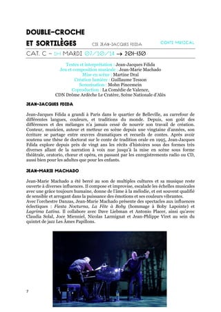 7

Textes et interprétation : Jean-Jacques Fdida
Jeu et composition musicale : Jean-Marie Machado
Mise en scène : Martine Draï
Création lumière : Guillaume Tesson
Sonorisation : Mohn Pincemein
Coproduction : La Comédie de Valence,
CDN Drôme Ardèche Le Cratère, Scène Nationale d’Alès
Jean-Jacques Fdida a grandi à Paris dans le quartier de Belleville, au carrefour de
différentes langues, couleurs, et traditions du monde. Depuis, son goût des
différences et des mélanges n’a jamais cessé de nourrir son travail de création.
Conteur, musicien, auteur et metteur en scène depuis une vingtaine d’années, son
écriture se partage entre œuvres dramatiques et recueils de contes. Après avoir
soutenu une thèse de doctorat sur le conte de tradition orale en 1995, Jean-Jacques
Fdida explore depuis près de vingt ans les récits d’histoires sous des formes très
diverses allant de la narration à voix nue jusqu’à la mise en scène sous forme
théâtrale, oratorio, chœur et opéra, en passant par les enregistrements radio ou CD,
aussi bien pour les adultes que pour les enfants.
Jean-Marie Machado a été bercé au son de multiples cultures et sa musique reste
ouverte à diverses influences. Il compose et improvise, escalade les échelles musicales
avec une grâce toujours humaine, donne de l’âme à la mélodie, et est souvent qualifié
de sensible et arrogant dans la puissance des émotions et ses couleurs vibrantes.
Avec l’orchestre Danzas, Jean-Marie Machado présente des spectacles aux influences
éclectiques : Fiesta Nocturna, La Fête à Boby (hommage à Boby Lapointe) et
Lagrima Latina. Il collabore avec Dave Liebman et Antonio Placer, ainsi qu’avec
Claudia Solal, Joce Mienniel, Nicolas Larmignat et Jean-Phlippe Viret au sein du
quintet de jazz Les Âmes Papillons.
 