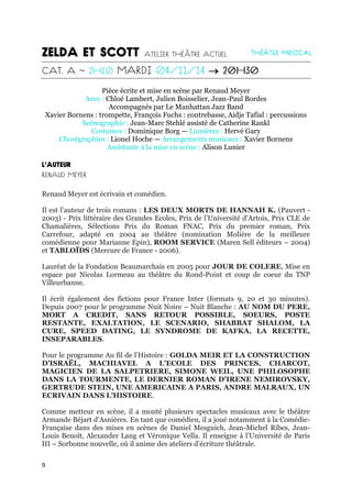 9

Pièce écrite et mise en scène par Renaud Meyer
Avec : Chloé Lambert, Julien Boisselier, Jean-Paul Bordes
Accompagnés par Le Manhattan Jazz Band
Xavier Bornens : trompette, François Fuchs : contrebasse, Aidje Tafial : percussions
Scénographie : Jean-Marc Stehlé assisté de Catherine Rankl
Costumes : Dominique Borg — Lumières : Hervé Gary
Chorégraphies : Lionel Hoche — Arrangements musicaux : Xavier Bornens
Assistante à la mise en scène : Alison Lunier
Renaud Meyer est écrivain et comédien.
Il est l’auteur de trois romans : LES DEUX MORTS DE HANNAH K. (Pauvert -
2003) - Prix littéraire des Grandes Ecoles, Prix de l’Université d’Artois, Prix CLE de
Chamalières, Sélections Prix du Roman FNAC, Prix du premier roman, Prix
Carrefour, adapté en 2004 au théâtre (nomination Molière de la meilleure
comédienne pour Marianne Epin), ROOM SERVICE (Maren Sell éditeurs – 2004)
et TABLOÏDS (Mercure de France - 2006).
Lauréat de la Fondation Beaumarchais en 2005 pour JOUR DE COLERE, Mise en
espace par Nicolas Lormeau au théâtre du Rond-Point et coup de coeur du TNP
Villeurbanne.
Il écrit également des fictions pour France Inter (formats 9, 20 et 30 minutes).
Depuis 2007 pour le programme Nuit Noire – Nuit Blanche : AU NOM DU PERE,
MORT A CREDIT, SANS RETOUR POSSIBLE, SOEURS, POSTE
RESTANTE, EXALTATION, LE SCENARIO, SHABBAT SHALOM, LA
CURE, SPEED DATING, LE SYNDROME DE KAFKA, LA RECETTE,
INSEPARABLES.
Pour le programme Au fil de l’Histoire : GOLDA MEIR ET LA CONSTRUCTION
D’ISRAËL, MACHIAVEL A L’ECOLE DES PRINCES, CHARCOT,
MAGICIEN DE LA SALPETRIERE, SIMONE WEIL, UNE PHILOSOPHE
DANS LA TOURMENTE, LE DERNIER ROMAN D’IRENE NEMIROVSKY,
GERTRUDE STEIN, UNE AMERICAINE A PARIS, ANDRE MALRAUX, UN
ECRIVAIN DANS L’HISTOIRE.
Comme metteur en scène, il a monté plusieurs spectacles musicaux avec le théâtre
Armande Béjart d’Asnières. En tant que comédien, il a joué notamment à la Comédie-
Française dans des mises en scènes de Daniel Mesguich, Jean-Michel Ribes, Jean-
Louis Benoît, Alexander Lang et Véronique Vella. Il enseigne à l’Université de Paris
III – Sorbonne nouvelle, où il anime des ateliers d’écriture théâtrale.
 