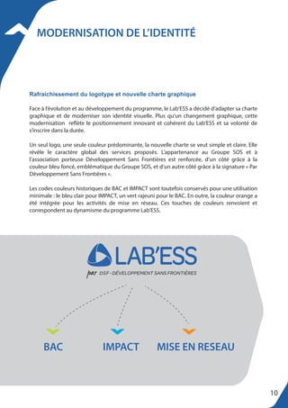 MODERNISATION DE L’IDENTITÉ
Face à l’évolution et au développement du programme, le Lab’ESS a décidé d’adapter sa charte
graphique et de moderniser son identité visuelle. Plus qu’un changement graphique, cette
modernisation reflète le positionnement innovant et cohérent du Lab’ESS et sa volonté de
s’inscrire dans la durée.
Un seul logo, une seule couleur prédominante, la nouvelle charte se veut simple et claire. Elle
révèle le caractère global des services proposés. L’appartenance au Groupe SOS et à
l’association porteuse Développement Sans Frontières est renforcée, d’un côté grâce à la
couleur bleu foncé, emblématique du Groupe SOS, et d’un autre côté grâce à la signature « Par
Développement Sans Frontières ».
Les codes couleurs historiques de BAC et IMPACT sont toutefois conservés pour une utilisation
minimale : le bleu clair pour IMPACT, un vert rajeuni pour le BAC. En outre, la couleur orange a
été intégrée pour les activités de mise en réseau. Ces touches de couleurs renvoient et
correspondent au dynamisme du programme Lab’ESS.
Rafraichissement du logotype et nouvelle charte graphique
BAC IMPACT MISE EN RESEAU
10
 