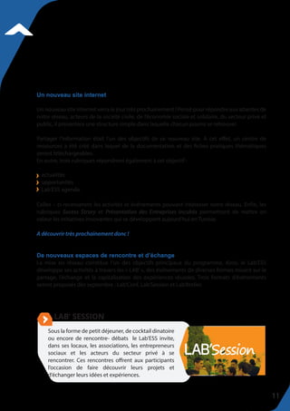Un nouveau site internet verra le jour très prochainement ! Pensé pour répondre aux attentes de
notre réseau, acteurs de la société civile, de l’économie sociale et solidaire, du secteur privé et
public, il présentera une structure simple dans laquelle chacun pourra se retrouver.
Partager l’information était l’un des objectifs de ce nouveau site. A cet effet, un centre de
ressources a été créé dans lequel de la documentation et des fiches pratiques thématiques
seront téléchargeables.
En outre, trois rubriques répondront également à cet objectif :
Celles – ci recenseront les activités et événements pouvant intéresser notre réseau. Enfin, les
rubriques Sucess Strory et Présentation des Entreprises Incubés permettront de mettre en
valeur les initiatives innovantes qui se développent aujourd’hui en Tunisie.
A découvrir très prochainement donc !
De nouveaux espaces de rencontre et d’échange
La mise en réseau constitue l’un des objectifs principaux du programme. Ainsi, le Lab’ESS
développe ses activités à travers les « LAB’ », des événements de diverses formes misant sur le
partage, l’échange et la capitalisation des expériences réussies. Trois formats d’événements
seront proposés dès septembre : Lab’Conf, Lab’Session et Lab’Atelier.
Un nouveau site internet
actualités
opportunités
Lab’ESS agenda.
Sous la forme de petit déjeuner, de cocktail dinatoire
ou encore de rencontre- débats le Lab’ESS invite,
dans ses locaux, les associations, les entrepreneurs
sociaux et les acteurs du secteur privé à se
rencontrer. Ces rencontres offrent aux participants
l’occasion de faire découvrir leurs projets et
d’échanger leurs idées et expériences.
11
 