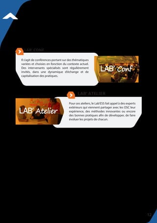 Il s’agit de conférences portant sur des thématiques
variées et choisies en fonction du contexte actuel.
Des intervenants spécialisés sont régulièrement
invités, dans une dynamique d’échange et de
capitalisation des pratiques.
Pour ces ateliers, le Lab’ESS fait appel à des experts
extérieurs qui viennent partager avec les OSC leur
expérience, des méthodes innovantes ou encore
des bonnes pratiques afin de développer, de faire
évoluer les projets de chacun.
12
 