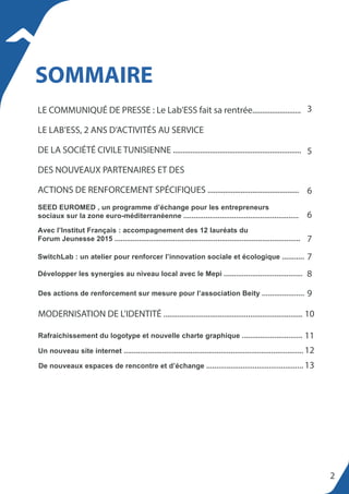 LE COMMUNIQUÉ DE PRESSE : Le Lab’ESS fait sa rentrée.........................
LE LAB’ESS, 2 ANS D’ACTIVITÉS AU SERVICE
DE LA SOCIÉTÉ CIVILE TUNISIENNE ..................................................................
DES NOUVEAUX PARTENAIRES ET DES
ACTIONS DE RENFORCEMENT SPÉCIFIQUES ...............................................
SEED EUROMED , un programme d’échange pour les entrepreneurs
sociaux sur la zone euro-méditerranéenne .........................................................
SOMMAIRE
2
3
5
6
6
7
7
8
9
10
11
12
13
Avec l’Institut Français : accompagnement des 12 lauréats du
Forum Jeunesse 2015 ............................................................................................
SwitchLab : un atelier pour renforcer l’innovation sociale et écologique ...........
MODERNISATION DE L’IDENTITÉ .....................................................................
Des actions de renforcement sur mesure pour l’association Beity .....................
Développer les synergies au niveau local avec le Mepi .......................................
Rafraichissement du logotype et nouvelle charte graphique ..............................
Un nouveau site internet .........................................................................................
De nouveaux espaces de rencontre et d’échange ................................................
 