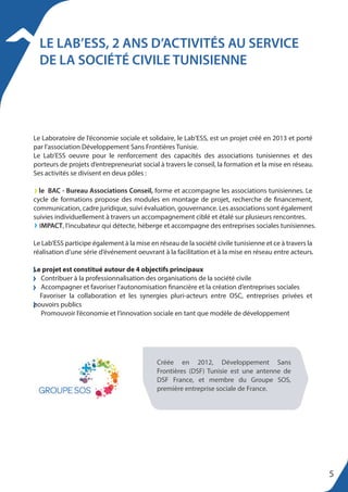 LE LAB’ESS, 2 ANS D’ACTIVITÉS AU SERVICE
DE LA SOCIÉTÉ CIVILE TUNISIENNE
Le Laboratoire de l’économie sociale et solidaire, le Lab‘ESS, est un projet créé en 2013 et porté
par l’association Développement Sans Frontières Tunisie.
Le Lab’ESS oeuvre pour le renforcement des capacités des associations tunisiennes et des
porteurs de projets d’entrepreneuriat social à travers le conseil, la formation et la mise en réseau.
Ses activités se divisent en deux pôles :
le BAC - Bureau Associations Conseil, forme et accompagne les associations tunisiennes. Le
cycle de formations propose des modules en montage de projet, recherche de financement,
communication, cadre juridique, suivi évaluation, gouvernance. Les associations sont également
suivies individuellement à travers un accompagnement ciblé et étalé sur plusieurs rencontres.
IMPACT, l’incubateur qui détecte, héberge et accompagne des entreprises sociales tunisiennes.
Le Lab’ESS participe également à la mise en réseau de la société civile tunisienne et ce à travers la
réalisation d’une série d’événement oeuvrant à la facilitation et à la mise en réseau entre acteurs.
Le projet est constitué autour de 4 objectifs principaux
Contribuer à la professionnalisation des organisations de la société civile
Accompagner et favoriser l’autonomisation financière et la création d’entreprises sociales
Favoriser la collaboration et les synergies pluri-acteurs entre OSC, entreprises privées et
pouvoirs publics
Promouvoir l’économie et l’innovation sociale en tant que modèle de développement
Créée en 2012, Développement Sans
Frontières (DSF) Tunisie est une antenne de
DSF France, et membre du Groupe SOS,
première entreprise sociale de France.
5
 