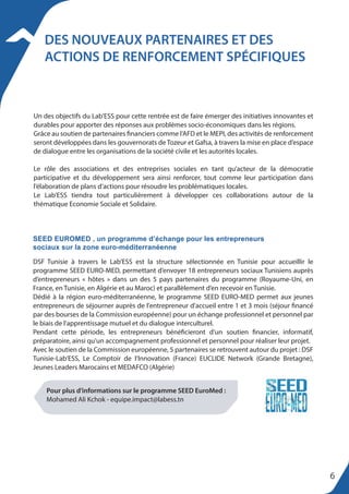 DES NOUVEAUX PARTENAIRES ET DES
ACTIONS DE RENFORCEMENT SPÉCIFIQUES
Un des objectifs du Lab’ESS pour cette rentrée est de faire émerger des initiatives innovantes et
durables pour apporter des réponses aux problèmes socio-économiques dans les régions.
Grâce au soutien de partenaires financiers comme l’AFD et le MEPI, des activités de renforcement
seront développées dans les gouvernorats de Tozeur et Gafsa, à travers la mise en place d’espace
de dialogue entre les organisations de la société civile et les autorités locales.
Le rôle des associations et des entreprises sociales en tant qu’acteur de la démocratie
participative et du développement sera ainsi renforcer, tout comme leur participation dans
l’élaboration de plans d’actions pour résoudre les problématiques locales.
Le Lab’ESS tiendra tout particulièrement à développer ces collaborations autour de la
thématique Economie Sociale et Solidaire.
DSF Tunisie à travers le Lab’ESS est la structure sélectionnée en Tunisie pour accueillir le
programme SEED EURO-MED, permettant d’envoyer 18 entrepreneurs sociaux Tunisiens auprès
d’entrepreneurs « hôtes » dans un des 5 pays partenaires du programme (Royaume-Uni, en
France, en Tunisie, en Algérie et au Maroc) et parallèlement d’en recevoir en Tunisie.
Dédié à la région euro-méditerranéenne, le programme SEED EURO-MED permet aux jeunes
entrepreneurs de séjourner auprès de l'entrepreneur d'accueil entre 1 et 3 mois (séjour financé
par des bourses de la Commission européenne) pour un échange professionnel et personnel par
le biais de l'apprentissage mutuel et du dialogue interculturel.
Pendant cette période, les entrepreneurs bénéficieront d'un soutien financier, informatif,
préparatoire, ainsi qu'un accompagnement professionnel et personnel pour réaliser leur projet.
Avec le soutien de la Commission européenne, 5 partenaires se retrouvent autour du projet : DSF
Tunisie-Lab’ESS, Le Comptoir de l’Innovation (France) EUCLIDE Network (Grande Bretagne),
Jeunes Leaders Marocains et MEDAFCO (Algérie)
Pour plus d’informations sur le programme SEED EuroMed :
Mohamed Ali Kchok - equipe.impact@labess.tn
SEED EUROMED , un programme d’échange pour les entrepreneurs
sociaux sur la zone euro-méditerranéenne
6
 