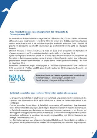 La 5ème édition du Forum Jeunesse, organisée par l’IFT et un collectif d’associations tunisiennes
et françaises, a eu lieu à Tunis les 1, 2 et 3 mai 2015. Elle a réuni près de 300 personnes autour des
ateliers, espaces de travail et de création de projets associatifs innovants. Dans ce cadre, 24
projets ont été soumis au collectif organisateur qui a sélectionné fin mai 2015 les 12 projets
lauréats.
L’Institut Français a confié au Lab’ESS la mise en place d’un programme de formation et
d’accompagnement des 12 associations lauréates, entre juillet et novembre 2015.
Après un diagnostic de chaque projet, les acteurs associatifs bénéficient d’un programme de
formation et d’accompagnement en vue de structurer et de renforcer les projets pour en faire des
projets viable à même d’être financés. Les projets seront soumis pour financement à l’IFT avant
mi-novembre 2015.
Pour mieux connaitre les projets accompagnés, le Lab’ESS co-organise avec l’IFT une Lab’Session
le 17 septembre à 17h30 au Lab’ESS, pour débattre autour de 3 thématiques sur lesquelles les
associations sont engagées.
Avec l’Institut Français : accompagnement des 12 lauréats du
Forum Jeunesse 2015
Pour plus d’infos sur l’accompagnement des associations :
Hélène Delecourt - chargeprojet1.bac@labess.tn
Benoît Mayaux - chargeprojet2.bac@labess.tn
SwitchLab : un atelier pour renforcer l’innovation sociale et écologique
Le programme SwitchMed et le Lab’ESS créent SwitchLab, un programme de renforcement des
capacités des organisations de la société civile sur le thème de l’innovation sociale et/ou
écologique.
Courant novembre, durant 4 jours, le SwitchLab va permettre à 20 participants d’explorer et de
tester de nouvelles idées de projets, de stratégies de communication et modèles économiques.
Le SwitchLab donnera plus d’ampleur aux initiatives citoyennes existantes et en devenir, qui
développent une approche innovante aux thèmes de la consommation et production durable
(agriculture biologique, le recyclage, les énergies renouvelables, zéro déchet, l’économie du
partage, l’économie circulaire…).
Les thèmes transversaux sont le tourisme, la mode et l’habillement, l’alimentation, la mobilité et
le logement. Un appel à candidature sera lancé le 21 septembre pour identifier les participants.
7
 