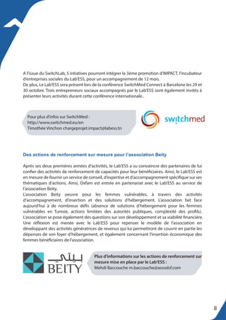Plus d’informations sur les actions de renforcement sur
mesure mise en place par le Lab’ESS :
Mehdi Baccouche m.baccouche@assodsf.com
A l’issue du SwitchLab, 5 intiatives pourront intégrer la 3ème promotion d’IMPACT, l’incubateur
d’entreprises sociales du Lab’ESS, pour un accompagnement de 12 mois.
De plus, Le Lab’ESS sera présent lors de la conférence SwitchMed Connect à Barcelone les 29 et
30 octobre. Trois entrepreneurs sociaux accompagnés par le Lab’ESS sont également invités à
présenter leurs activités durant cette conférence internationale..
Après ses deux premières années d’activités, le Lab’ESS a su convaincre des partenaires de lui
confier des activités de renforcement de capacités pour leur bénéficiaires. Ainsi, le Lab’ESS est
en mesure de fournir un service de conseil, d’expertise et d’accompagnement spécifique sur ses
thématiques d’actions. Ainsi, Oxfam est entrée en partenariat avec le Lab’ESS au service de
l’association Beity.
L’association Beity oeuvre pour les femmes vulnérables, à travers des activités
d’accompagnement, d’insertion et des solutions d’hébergement. L’association fait face
aujourd’hui à de nombreux défis (absence de solutions d’hébergement pour les femmes
vulnérables en Tunisie, actions limitées des autorités publiques, complexité des profils).
L’association se pose également des questions sur son développement et sa viabilité financière.
Une réflexion est menée avec le Lab’ESS pour repenser le modèle de l’association en
développant des activités génératrices de revenus qui lui permettront de couvrir en partie les
dépenses de son foyer d’hébergement, et également concernant l’insertion économique des
femmes bénéficiaires de l’association.
Pour plus d’infos sur SwitchMed :
http://www.switchmed.eu/en
Timothée Vinchon chargeprojet.impact@labess.tn
Des actions de renforcement sur mesure pour l’association Beity
8
 