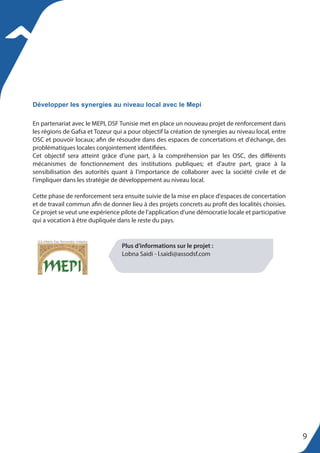 En partenariat avec le MEPI, DSF Tunisie met en place un nouveau projet de renforcement dans
les régions de Gafsa et Tozeur qui a pour objectif la création de synergies au niveau local, entre
OSC et pouvoir locaux; afin de résoudre dans des espaces de concertations et d'échange, des
problématiques locales conjointement identifiées.
Cet objectif sera atteint grâce d'une part, à la compréhension par les OSC, des différents
mécanismes de fonctionnement des institutions publiques; et d'autre part, grace à la
sensibilisation des autorités quant à l'importance de collaborer avec la société civile et de
l'impliquer dans les stratégie de développement au niveau local.
Cette phase de renforcement sera ensuite suivie de la mise en place d'espaces de concertation
et de travail commun afin de donner lieu à des projets concrets au profit des localités choisies.
Ce projet se veut une expérience pilote de l'application d'une démocratie locale et participative
qui a vocation à être dupliquée dans le reste du pays.
Développer les synergies au niveau local avec le Mepi
Plus d’informations sur le projet :
Lobna Saidi - l.saidi@assodsf.com
9
 