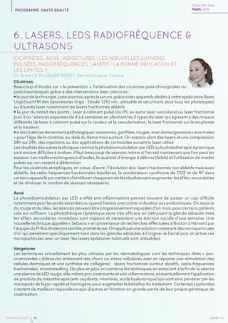 janvierAv4www.imcas.com 14
6. LASERS, LEDs RADIOFRÉQUENCE &
ULTRASONS
Cicatrices, acné, vergetures : Les nouvelles Lumières
Pulsées, radiofréquences, Lasers : la bonne indication et
les limites ?
Dr. Anne LE PILLOUER PROST, Dermatologue, France
Cicatrices
Beaucoup d’études sur « la prévention », l’atténuation des cicatrices post-chirurgicales ou
post-traumatiques grâce à des interventions laser précoces :
• le jour de la chirurgie, juste avant ou après la suture, grâce à des appareils dédiés à cette application (laser
UrgoTouchTM des laboratoires Urgo : Diode 1210 nm, utilisable et sécuritaire pour tous les phototypes)
ou d’autres laser notamment les lasers fractionnés ablatifs
• le jour du retrait des points : laser à colorant pulsé (ou IPL ou autre laser vasculaire) ou laser fractionné
puis 3 ou ‘ séances espacées de 4 à 6 semaines en alternant les 2 types de laser qui agissent à des niveaux
différents (le laser à colorant pulsé sur la couleur et la vascularisation, le laser fractionné sur la souplesse
et la hauteur)
• si les cicatrices deviennent pathologiques :excessives, gonflées, rouges, avec démangeaisons « anormales
» pour l’âge de la cicatrice, au-delà du 4ème mois surtout. On associe alors des lasers et une compression
24h sur 24h, des injections ou des applications de corticoïdes suivant le laser utilisé
Les résultats des autres techniques comme la photobiomodulation par LED ou la photothérapie dynamique
sont encore difficiles à évaluer, il faut beaucoup de séances même si l’on sait maintenant que l’on peut les
espacer. Les meilleures longueurs d’ondes, la quantité d’énergie à délivrer (faible) et l’utilisation de modes
pulsés ou non restent à déterminer
Pour les cicatrices atrophiques, en creux, d’acné : l’évolution des lasers fractionnés non ablatifs mais aussi
ablatifs, les radio-fréquences fractionnées bipolaires, la combinaison synchrone de CO2 et de RF dans
certains appareils permettent d’améliorer chaque année les résultats sans augmenter les effets secondaires
et de diminuer le nombre de séances nécessaires.
Acné
La photobiomodulation par LED à effet anti-inflammatoire permet souvent de passer un cap difficile
notamment pour les acnés excoriées ou quand il existe une contre-indication aux antibiotiques. On associe
du rouge et du bleu, les séances peuvent être progressivement espacées d’un mois, pour certains patients
cela est suffisant. La photothérapie dynamique reste très efficace en détruisant la glande sébacée mais
les effets secondaires immédiats sont majeurs et nécessitent une éviction sociale d’une semaine. Une
nouvelle technique appelée « Sebacia » en provenance de recherches effectuées à Boston à Harvard par
l’équipe du Pr Rox Anderson semble prometteuse. On applique une solution contenant des microparticules
d’or qui pénètrent spécifiquement bien dans les glandes sébacées à l’origine de l’acné puis on active ces
microparticules avec un laser (les lasers épilatoires habituels sont utilisables).
Vergetures
Les techniques actuellement les plus utilisées par les dermatologues sont les techniques dites « pro-
cicatrisantes » (blessures entrainant des chocs ou stress cellulaires avec en réponse une stimulation des
cellules dermiques et une synthèse de collagène) : lasers fractionnés surtout ablatifs, radio-fréquences
fractionnées, microneedling. De plus en plus on combine les techniques en associant à la fin de la séance
une séance de LED rouge, elle-même pro-cicatrisante et anti-inflammatoire, et éventuellement l’application
de produits de mésothérapie (anti-oxydants, vitamines, acide hyaluronique) qui vont ainsi pénétrer par les
micropuits de façon rapide et homogène pour augmenter le bénéfice du traitement. Certain(e) s patient(e)
s restent de meilleurs répondeurs que d’autres en fonction en grande partie de leur propre génétique de
cicatrisation.
Save the date
PARIS 2016programme santé beauté
 