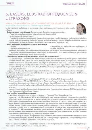 janvier v4 www.imcas.com 15
6. LASERS, LEDs RADIOFRÉQUENCE &
ULTRASONS
No pause à la ménopause : comment rester jeune à 50 ans ?
Dr. Anne LE PILLOUER PROST, Dermatologue, France
La dermatologie esthétique et correctrice est en plein essor, non invasive, de plus en plus
efficace
• Ordonnance de cosmétiques : Fondamentale (long terme), personnalisée…
- Prévention avec la protection solaire (exemple des jumelles)
- Actifs connus de longue date…
- Progrès récents dans le décodage de certaines marqueurs moléculaires du vieillissement cellulaire
cutané, de la sécheresse et de la plus grande facilité de la peau à s’irriter après la ménopause avec en
corollaire des actifs spécifiques « densifiants », anti-glycation, apaisants …etc
• Actes techniques esthétiques et correcteurs visage
- Peelings							 - Laser et DBE (IPL, radio-fréquence, ultrasons…)
- Photothérapie dynamique				 - Toxine botulique
-Gammesdeproduitsdecomblement,mésothérapie,volumateurs,inducteurstissulairesetfilstenseurs
- Délivrance assistée intradermique de topiques (« méso-laser » ou « méso-needling » : produits de
mésothérapie en topique après microporation)
• Combinaison des techniques : éviter les écueils des surcorrections !
- ET pour le corps…cosmétiques, mésothérapie, inducteurs et des techniques de lipolyse s’adressant
cellulite diffuse (LPG, laser de basse énergie, radio-fréquences mono ou bipôlaires, maintenant
parfois fractionnées à aiguilles isolées pour agir en profondeur, ultra-sons…) ou aux amas graisseux
localisés (cryolipolyse surtout avec de nouveaux applicateurs pour l’appareil de référence de Zeltiq :
coolsmooth Pro et cool-mini, cavitation, Nd-YAG) et sous peu possibilité d’injection d’un lipolytique
la phosphatidylcholine
• La peau oui mais aussi d’autres cibles pour la lutte anti-âge : Perte de masse musculaire, ostéopénie
bouffées de chaleur, diminution de la libido et de la qualité des rapports sexuels, troubles de l’humeur,
altérations des fonctions supérieures.
• Déficits hormonaux
- Traitement hormonal de la ménopause (THM…on ne dit plus THS !) : personnalisé
Recommandation HAS Mai 2014 (Littérature : Absence d’augmentation du risque du cancer du sein) :
association d’oestrogènes à dose minimale efficace, si possible voie percutanée et de progestérone
naturelle, à introduire le plus tôt possible dès le début de la ménopause, sans limitation de durée dans
le temps
- Autres : hypothyroidies fréquentes, à dépister et traiter ; hormone de croissance, DHEA et testostérone
: pas de preuves de bénéfices, risques
• Interventions non médicamenteuses
- Nutrition : Manger moins et mieux et bouger…. Pourquoi? Plus de stockage – en
moyenne : + 0,8 kg/an entre 42-50 ans (abdomen), avec augmentation du risque cardio-vasculaire
(LDL-chol.), ostéoporose, cancer et autres pathologies et attraction vers les sucreries (avec diminution
de la ration protéique et fonte musculaire) Comment : Diminuer 1/3 apport en sucres (pas plus de 3
verres de vin/j), consommer des aliments à index glycémique bas, augmenter apport en eau (citronnée,
herbes,épices…),consommerdes«bonnes»graisses(rapportω3/ω6),conserverunerationprotéique
suffisante (1g/kg/j) dont 1/3 animales (surtout poissons) et 2/3 végétales, ne pas oublier le calcium
et vitamine D : eaux minérales, amandes, produits laitiers (végétaux). Pour les anti-oxydants et les
micronutriments, le sujet reste débattu. Ils doivent être naturels pour être assimilés, et plutôt prescrits
uniquement si carences (Mg, Zn), probiotiques après bilans…
- Activité physique : Elle est indispensable pour préserver la masse musculaire, limiter la décalcification
osseuse (importance du maintien d’un taux d’IGF-1) mais participe également à une plasticité positive
pour l’activité neuronale comme les stimulations cognitives.
Il y a donc beaucoup à faire… l’hygiène de vie reste au premier plan avec la nutrition et l’activité physique
mais aussi le sommeil, l’humeur, le sourire, les autres…
Save the date
PARIS 2016 programme santé beauté
 