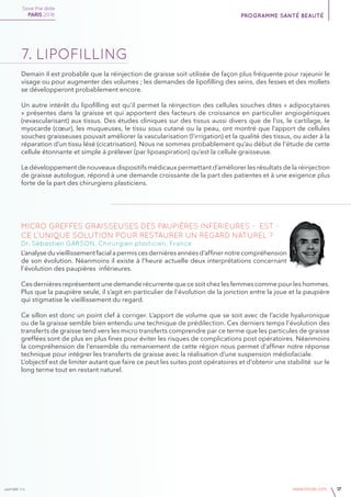 janvier v4 www.imcas.com 17
Demain il est probable que la réinjection de graisse soit utilisée de façon plus fréquente pour rajeunir le
visage ou pour augmenter des volumes ; les demandes de lipofilling des seins, des fesses et des mollets
se développeront probablement encore.
Un autre intérêt du lipofilling est qu’il permet la réinjection des cellules souches dites « adipocytaires
» présentes dans la graisse et qui apportent des facteurs de croissance en particulier angiogéniques
(revascularisant) aux tissus. Des études cliniques sur des tissus aussi divers que de l’os, le cartilage, le
myocarde (cœur), les muqueuses, le tissu sous cutané ou la peau, ont montré que l’apport de cellules
souches graisseuses pouvait améliorer la vascularisation (l’irrigation) et la qualité des tissus, ou aider à la
réparation d’un tissu lésé (cicatrisation). Nous ne sommes probablement qu’au début de l’étude de cette
cellule étonnante et simple à prélever (par lipoaspiration) qu’est la cellule graisseuse.
Le développement de nouveaux dispositifs médicaux permettant d’améliorer les résultats de la réinjection
de graisse autologue, répond à une demande croissante de la part des patientes et à une exigence plus
forte de la part des chirurgiens plasticiens.
7. lipofilling
Micro greffes graisseuses des paupières inférieures - Est -
ce l’unique solution pour restaurer un regard naturel ?
Dr. Sébastien GARSON, Chirurgien plasticien, France
L’analyseduvieillissementfacialapermiscesdernièresannéesd’affinernotrecompréhension
de son évolution. Néanmoins il existe à l’heure actuelle deux interprétations concernant
l’évolution des paupières inférieures.
Ces dernières représentent une demande récurrente que ce soit chez les femmes comme pour les hommes.
Plus que la paupière seule, il s’agit en particulier de l’évolution de la jonction entre la joue et la paupière
qui stigmatise le vieillissement du regard.
Ce sillon est donc un point clef à corriger. L’apport de volume que se soit avec de l’acide hyaluronique
ou de la graisse semble bien entendu une technique de prédilection. Ces derniers temps l’évolution des
transferts de graisse tend vers les micro transferts comprendre par ce terme que les particules de graisse
greffées sont de plus en plus fines pour éviter les risques de complications post opératoires. Néanmoins
la compréhension de l’ensemble du remaniement de cette région nous permet d’affiner notre réponse
technique pour intégrer les transferts de graisse avec la réalisation d’une suspension médiofaciale.
L’objectif est de limiter autant que faire ce peut les suites post opératoires et d’obtenir une stabilité sur le
long terme tout en restant naturel.
Save the date
PARIS 2016 programme santé beauté
 