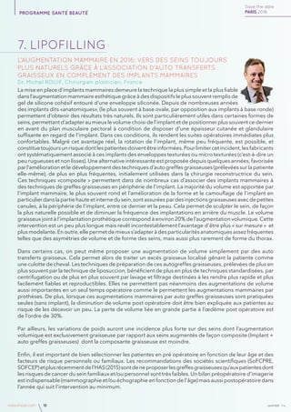 janvierAv4www.imcas.com 18
7. lipofilling
L’augmentation mammaire en 2016: Vers des seins toujours
plus naturels grâce à l’association d’auto transferts
graisseux en complément des implants mammaires
Dr. Michel ROUIF, Chirurgien plasticien, France
La mise en place d’implants mammaires demeure la technique la plus simple et la plus fiable
dans l’augmentation mammaire esthétique grâce à des dispositifs le plus souvent remplis de
gel de silicone cohésif entouré d’une enveloppe siliconée. Depuis de nombreuses années
des implants dits «anatomiques», (le plus souvent à base ovale, par opposition aux implants à base ronde)
permettent d’obtenir des résultats très naturels. Ils sont particulièrement utiles dans certaines formes de
seins, permettant d’adapter au mieux le volume choisi de l’implant et de positionner plus souvent ce dernier
en avant du plan musculaire pectoral à condition de disposer d’une épaisseur cutanée et glandulaire
suffisante en regard de l’implant. Dans ces conditions, ils rendent les suites opératoires immédiates plus
confortables. Malgré cet avantage réel, la rotation de l’implant, même peu fréquente, est possible, et
constituetoujoursunrisquedontlespatientesdoiventêtreinformées.Pourlimitercetincident,lesfabricants
ont systématiquement associé à ces implants des enveloppes texturées ou micro texturées (c’est-à-dire un
peu rugueuses et non lisses). Une alternative intéressante est proposée depuis quelques années, favorisée
par l’amélioration et le développement des techniques d’auto greffes graisseuses (prélevées sur la patiente
elle-même), de plus en plus fréquentes, initialement utilisées dans la chirurgie reconstructrice du sein.
Ces techniques «composite » permettent dans de nombreux cas d’associer des implants mammaires à
des techniques de greffes graisseuses en périphérie de l’implant. La majorité du volume est apportée par
l’implant mammaire, le plus souvent rond et l’amélioration de la forme et le camouflage de l’implant en
particulierdanslapartiehauteetinternedusein,sontassuréespardesinjectionsgraisseusesavecdepetites
canules, à la périphérie de l’implant, entre ce dernier et la peau. Cela permet de sculpter le sein, de façon
la plus naturelle possible et de diminuer la fréquence des implantations en arrière du muscle. Le volume
graisseux joint à l’implantation prothétique correspond à environ 20% de l’augmentation volumique. Cette
intervention est un peu plus longue mais revêt incontestablement l’avantage d’être plus « sur mesure » et
plus modelante. En outre, elle permet de mieux s’adapter à des particularités anatomiques assez fréquentes
telles que des asymétries de volume et de forme des seins, mais aussi plus rarement de forme du thorax.
Dans certains cas, on peut même proposer une augmentation de volume simplement par des auto
transferts graisseux. Cela permet alors de traiter un excès graisseux localisé gênant la patiente comme
une culotte de cheval. Les techniques de préparation de ces autogreffes graisseuses, prélevées de plus en
plus souvent par la technique de liposuccion, bénéficient de plus en plus de techniques standardisées, par
centrifugation ou de plus en plus souvent par lavage et filtrage destinées à les rendre plus rapide et plus
facilement fiables et reproductibles. Elles ne permettent pas néanmoins des augmentations de volume
aussi importantes en un seul temps opératoire comme le permettent les augmentations mammaires par
prothèses. De plus, lorsque ces augmentations mammaires par auto greffes graisseuses sont pratiquées
seules (sans implant), la diminution de volume post opératoire doit être bien expliquée aux patientes au
risque de les décevoir un peu. La perte de volume liée en grande partie à l’œdème post opératoire est
de l’ordre de 30%.
Par ailleurs, les variations de poids auront une incidence plus forte sur des seins dont l’augmentation
volumique est exclusivement graisseuse par rapport aux seins augmentés de façon composite (Implant +
auto greffes graisseuses) dont la composante graisseuse est moindre.
Enfin, il est important de bien sélectionner les patientes en pré opératoire en fonction de leur âge et des
facteurs de risque personnels ou familiaux. Les recommandations des sociétés scientifiques (SoFCPRE,
SOFCEP)etplusrécemmentdel’HAS(2015)sontdeneproposerlesgreffesgraisseusesqu’auxpatientesdont
les risques de cancer du sein familiaux et/ou personnel sont très faibles. Un bilan préopératoire d’imagerie
est indispensable (mammographie et/ou échographie en fonction de l’âge) mais aussi postopératoire dans
l’année qui suit l’intervention au minimum.
Save the date
PARIS 2016programme santé beauté
 