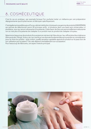 janvierAv4www.imcas.com 20
8. cosmÉceutique
C’est le cas en pratique par exemple lorsque l’on souhaite traiter un mélasma par une préparation
dépigmentante que le pharmacien va fabriquer spécifiquement.
C’estégalementpossibleaujourd’huiaucabinetmédicalenchoisissantunegammedeproduits(UNIVERSKIN)
qui permet de sélectionner parmi 20 principes actifs à introduire dans une base sans conservateur ni
parabène, ceux qui seront nécessaires à la patiente. Cette façon de faire est personnellement séduisante
car ce n’est plus à la patiente de s’adapter à un produit mais au produit de s’adapter à la peau.
Néanmoins beaucoup de produits finis existent et méritent de l’être de par leur efficacité et leur tolérance
(Skinceuticals, Filorga, Vivacy, etc.) et c’est là qu’une donnée fondamentale est à prendre en considération
pour le choix du produit : quel confort, quelle sensation agréable apporte le produit sur la peau lors de
son utilisation par le patient ? De cela dépend inévitablement son acceptation.
Pour beaucoup de fabricants, cet aspect reste le principal.
Save the date
PARIS 2016programme santé beauté
 