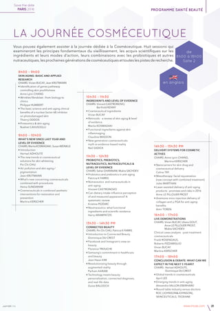 janvier v4 www.imcas.com 21
Save the date
PARIS 2016 programme santé beauté
8h00 - 9h00
Skin aging: basic and applied
research
CHAIRS: Vivian BUCAY, Jean KRUTMANN
• Identification of genes patheway
	 controlling skin youthfulness
	 Anne Lynn CHANG
• Wrinkles fibroblast : from biology to
	clinics
	 Philippe HUMBERT
• The basic science and anti-aging clinical 	
	 benefits of a nuclear factor-kB inhibitor 	
	 on photodamaged skin
	 Thierry ODDOS
• Proteomics & skin aging
	 Nukhet CAVUSOGLU
9h00 - 10h00
What’s new since last year and
level of evidence
CHAIRS:MaritaKOSMADAKI,SusanWEINKLE
• Introduction
	 Hertsel ADHOUTE
• The new trends in cosmeceutical 	
	 solutions for skin whitening
	 Pin Chi CHIU
• Air pollution and skin aging /
	pigmentation
	 Jean KRUTMANN
• What’s new concerning cosmeceuticals
	 combined with procedures
	 Hema SUNDARAM
• Cosmeceuticals in combined aesthetic
	 interventions for restoration and
	prevention
	 Martina KERSCHER
10h30 - 11h30
Ingredients and level of evidence
CHAIRS: Vincent CASTRONOVO,
	 Berthold RZANY
• Cosmeceutical ingredients
	 Vivian BUCAY
• Retinoids – a review of skin aging & level 	
	 of evidence
	 Marita KOSMADAKI
• Functional ingredients against skin 	
	 inflammaging 	
	 Claudine MASSON
• New generation cosmeceuticals:
	 myth vs evidence-based reality
	 Neil SADICK
11h30 - 12h30
Probiotics, prebiotics,
nutraceutics, nutraceuticals &
level of evidence
CHAIRS: Sahar GHANNAM, Mukta SACHDEV
• Probiotics and prebiotics in anti-aging
	 Patricia K FARRIS
• Nutraceutics and nutraceuticals in
	anti-aging
	 Vincent CASTRONOVO
• Can dietary intake influence perception 	
	 of and measured appearance? A 	
	 systematic review
	 Kristine PEZDIRC
• Neutraceutics: what functional
	 ingredients and scientific evidence
	 Harry ARAMPATZIS
13h30 - 14h30 pm
Connected Beauty
CHAIRS: Pin Chi CHIU, Patricia K FARRIS
• Introduction to Connected Beauty
	 Dominique DU CREST
• Facebook and Instagram's view on 	
	beauty
	 Florence TROUCHE
• Samsung's commitment in healthcare
	 and beauty
	 Jean Hwan KIM
• Revolutionizing beauty through
	 augmented reality
	 Parham AARABI
• Technology meets beauty:
	 personalization, connected diagnosis,
	 and real-life data
	 Guive BALOOCH
14h30 - 15h30 pm
Delivery systems for cosmetic
actives
CHAIRS: Anne Lynn CHANG,
	 Martina KERSCHER
• Nanocarriers for skin drug and
	 cosmeceutical delivery
	 Celine TRY
• Mesotherapy: facial rejuvenation
	 (new concept with combined treatment)
	 Jules MARTHAN
• Laser-assisted delivery of anti-aging
	 products : promises and risks in 2016
	 Anne LE PILLOUER PROST
• Anemone mico-injection d​elivery of 	
	 collagen and γ-PGA for anti-aging 	
	 benefits
	 Amir TOREN
16h00 - 17h00
Live demonstrations
CHAIRS: Vivian BUCAY, Uliana GOUT,
	 Anne LE PILLOUER PROST,
	 Mukta SACHDEV
Clinical cases analysis - post-treatment
cosmeceuticals
Frank ROSENGAUS,
Roberto PIZZAMIGLIO
Vivian BUCAY
Martina KERSCHER
17h00 - 18h00
Conclusion & debate: what can we
expect in the next 5 years?
Chairs: Hertsel ADHOUTE,
	 Dominique DU CREST
• Global trends in cosmeceuticals
	 April LEE
• Emerging trends in anti-aging
	 Alexandra VALLON EBERHARD
• Round table industry versus doctors:
	 ROC (JOHNSON&JOHNSON),
	 SKINCEUTICALS, TEOXANE
de
8h00 à 18h00
Salle 2
en anglais
La journÉe cosmÉceutique
Vous pouvez également assister à la journée dédiée à la Cosméceutique. Huit sessions qui
examineront les principes fondamentaux du vieillissement, les acquis scientifiques sur les
ingrédients et leurs modes d’action, leurs combinaisons avec les probiotiques et autres
nutraceutiques, les prochaines générations de cosméceutiques et toutes les pistes de recherche.
 