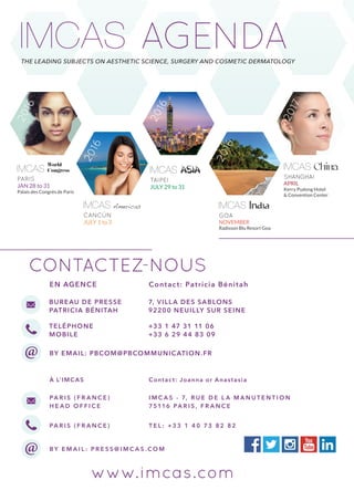 AGENDAThe leading subjects on aesthetic science, surgery and cosmetic dermatology
Paris ( f ra n ce )
H ead O f f ice
I M C A S - 7, rue de la M a n ute n tio n
75116 Paris , F R A N C e
paris ( f ra n ce ) tel : +3 3 1 4 0 7 3 8 2 8 2
By email : press @ imcas . com
www.imcas.com
contactez-nous
ASIA
TAIPEI
JULY 29 to 31
2016World
Congress
PARIS
JAN 28 to 31
Palais des Congrès de Paris
2016
India
GOA
November
Radisson Blu Resort Goa
2016
China
SHANGHAI
APRIL
Kerry Pudong Hotel
& Convention Center
2017
Cancún
JULY 1 to 3
Americas
2016
EN AGENCE Contact: Patricia Bénitah
Bureau de Presse
Patricia Bénitah
7, Villa des Sablons
92200 Neuilly sur Seine
Teléphone
Mobile
+33 1 47 31 11 06
+33 6 29 44 83 09
By email: pbcom@pbcommunication.fr
À l’imcas Contact: Joanna or Anastasia
 