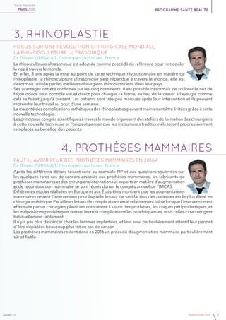 janvier v4 www.imcas.com 7
3. rhinoplastie
Focus sur une révolution chirurgicale mondiale,
la rhinosculpture ultrasonique
Dr Olivier GERBAULT, Chirurgien plasticien, France
La rhinosculpture ultrasonique est adoptée comme procédé de référence pour remodeler
le nez à travers le monde.
En effet, 3 ans après la mise au point de cette technique révolutionnaire en matière de
rhinoplastie, la rhinosculpture ultrasonique s’est répandue à travers le monde, elle est
désormais utilisée par les meilleurs chirurgiens rhinoplasticiens dans leur pays.
Ses avantages ont été confirmés sur les cinq continents: Il est possible désormais de sculpter le nez de
façon douce sous contrôle visuel direct pour changer sa forme, au lieu de le casser à l’aveugle comme
cela se faisait jusqu’à présent. Les patients sont très peu marqués après leur intervention et ils peuvent
reprendre leur travail au bout d’une semaine.
La majorité des complications esthétiques des rhinoplasties peuvent maintenant être évitées grâce à cette
nouvelle technologie.
Les principaux congrès scientifiques à travers le monde organisent des ateliers de formation des chirurgiens
à cette nouvelle technique et l’on peut penser que les instruments traditionnels seront progressivement
remplacés au bénéfice des patients.
4. PROTHÈSES MAMMAIRES
Faut-il avoir peur des prothèses mammaires en 2016?
Dr Olivier GERBAULT, Chirurgien plasticien, France
Après les différents débats faisant suite au scandale PIP et aux questions soulevées par
les quelques rares cas de cancers associés aux prothèses mammaires, les fabricants de
prothèses mammaires et des chirurgiens internationaux experts en matière d’augmentation
et de reconstruction mammaire se sont réunis durant le congrès annuel de l’IMCAS.
Différentes études réalisées en Europe et aux États-Unis montrent que les augmentations
mammaires restent l’intervention pour laquelle le taux de satisfaction des patientes est le plus élevé en
chirurgie esthétique. Par ailleurs le taux de complications reste relativement faible lorsque l’intervention est
effectuée par un chirurgien plasticien compétent: L’usure des prothèses, les coques périprothétiques, et
les malpositions prothétiques restent les trois complications les plus fréquentes, mais celles-ci se corrigent
habituellement facilement.
Il n’y a pas plus de cancer chez les femmes implantées, et leur suivi particulièrement attentif leur permet
d’être dépistées beaucoup plus tôt en cas de cancer.
Les prothèses mammaires restent donc en 2016 un procédé d’augmentation mammaire particulièrement
sûr et fiable.
Save the date
PARIS 2016 programme santé beauté
 