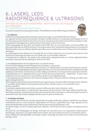 janvier v4 www.imcas.com 9
6. LASERS, LEDs
RADIOFRÉQUENCE & ULTRASONS
Effacer les taches pigmentaires : zoom sur les techniques
qui marchent
Dr. Serge DAHAN, Dermatologue, France
Lorsquel’onparlede«taches pigmentaires » il fautdifférencier d’emblée lentigoetmélasma.
I - Le mélasma
Ilestliéàunehyperpigmentationbénigneacquiseduvisage,souventbilatéraleetsymétrique
qui apparaît surtout chez les personnes d’origine méditerranéenne et asiatiques (phototypes III, IV). Il
touche le plus souvent les femmes à l’occasion d’un changement de statut hormonal (contraception orale,
grossesse) et il est aggravé ou déclenché par l’exposition solaire et le stress.
Cette hypermélanose peut être soit épidermique (70% des cas, bon pronostic), soit mixte (20%), soit
dermique (10% des cas, difficile à traiter). Une augmentation de l’intensité de la pigmentation en lumière de
Wood orientera vers un mélasma épidermique alors que son atténuation sera en faveur d’une localisation
dermique.
Le retentissement du mélasma sur la qualité de vie est très important et il est parfois sous-estimé. Il est
important d’interroger le patient sur son relationnel, sa vie familiale, affective…
Le traitement du mélasma fait appel à des préparations dépigmentantes ou crèmes dépigmentantes
associées à des séances de peelings et séances de LEDs.
1- Les dépigmentants seront proposé dans un premier temps :
Parmi les actifs dépigmentants fréquemment employés, on peut citer
l’acide phytique, les flavonoïdes (lutéoline), l’arbutine, la méthylarbutine, les dérivés phénoliques soufrés (
N2-4acétoxyphénylthioéthylacétamide),laglabridine(licorice),lesrétinoïdes(trétinoïne,adapalène),l’acide
azélaïque,lavitamineC,l’acidecitrique,l’acidecaféique,lesdérivéscinnamiquesetdesassociationsd’actifs.
L’hydroquinone est un dépigmentant souvent utilisé dans des préparations magistrales . Il pourra être
proposé 6 mois au maximum en cas d’inefficacité des autres dépigmentants.
2- Les peelings seront associés si le traitement dépigmentant n’est pas suffisant. Peelings aux AHA, avec
agents dépigmentants…
Il est important de pratiquer des traitements peu agressifs pour éviter les effets de pigmentation rebond.
3- Les LEDs, diodes électro luminescentes peuvent être utilisées seules ou en association avec
de bons résultats.
4- Les lasers pigmentaires sont le plus souvent inefficaces dans cette indication, cette
affection s’inscrivant dans un phénomène dynamique d’auto-entretien. Des lasers déclenchés Nd Yag ,
des lampes pulsées , les lasers fractionnés peuvent parfois être proposées sur des phototypes foncés, en
association avec des crèmes dépigmentantes avant et après le traitement.
II - Le lentigo actinique
Il se présente sous forme de macules pigmentées de petites tailles (de quelques millimètres à quelques
centimètres), plus ou moins sombres, apparaissant vers 40 ans, augmentant avec l’âge, placées sur les
zones photoexposées et plus fréquentes chez les personnes de phototypes I et II.
Au dermoscope, on voit un réseau pigmenté irrégulier, mal limité (zone plus sombre et quelques points
noirs).
Du point de vue histologique, le lentigo actinique est caractérisé par une hyperplasie mélanocytaire
dendritique, associée à une hypermélanisation basale, des macromélanosomes et une élastose solaire.
Il est à différencier des éphélides, du lentigo simplex, du lentigo réticulaire et du mélanome de Dubreuilh
(lentigo malin).
 