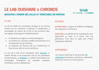 LE LAB OUISHARE x CHRONOS
ANTICIPER L’AVENIR DES VILLES ET TERRITOIRES EN PARTAGE
LE LAB
Le Lab est dédié aux innovations d'usages et de services
induites par les transitions numérique et collaborative. Il
accompagne les acteurs de la ville et des territoires dans
une logique de partage et d’expérimentation :
● en éclairant les usages et services émergents,
● en étudiant les nouveaux modèles économiques et la
recomposition du jeu d’acteurs,
● en analysant les facteurs clés qui conditionnent le
futur de nos villes et de nos territoires.
Le Lab est le fruit d’une association entre Chronos, un
cabinet d’étude et de prospective axé sur les innovations
sociotechniques, et OuiShare, un collectif international qui
accompagne l’émergence de nouvelles pratiques,
numériques comme collaboratives.
PARTENAIRES
Les travaux menés par le Lab associent 30
partenaires (entreprises, institutions, collectivités
locales) en France et à l’international.
ACTIVITÉS
Le Think Tank, un espace de réflexion stratégique,
de prospective et d’influence
Le Do Tank, une plateforme de mutualisation pour
approfondir un sujet et le tester, avec nos
partenaires. C’est dans ce cadre que s’inscrit
l’exploration DataCités
 