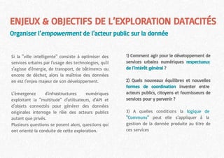 ENJEUX & OBJECTIFS DE L’EXPLORATION DATACITÉS
Organiser l’empowerment de l’acteur public sur la donnée
Si la "ville intelligente" consiste à optimiser des
services urbains par l'usage des technologies, qu'il
s'agisse d'énergie, de transport, de bâtiments ou
encore de déchet, alors la maîtrise des données
en est l'enjeu majeur de son développement.
L'émergence d'infrastructures numériques
exploitant la "multitude" d'utilisateurs, d'API et
d'objets connectés pour générer des données
originales interroge le rôle des acteurs publics
autant que privés.
Plusieurs questions se posent alors, questions qui
ont orienté la conduite de cette exploration.
1) Comment agir pour le développement de
services urbains numériques respectueux
de l’intérêt général ?
2) Quels nouveaux équilibres et nouvelles
formes de coordination inventer entre
acteurs publics, citoyens et fournisseurs de
services pour y parvenir ?
3) A quelles conditions la logique de
"Communs" peut elle s’appliquer à la
gestion de la donnée produite au titre de
ces services
 