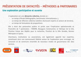 PRÉSENTATION DE DATACITÉS - MÉTHODES & PARTENAIRES
Une exploration participative et ouverte
L’exploration est une démarche collective, divisée en :
- un temps d’étude (bibliographie, benchmarks internationaux...),
- un temps de réflexion collective (ateliers réunissant experts et acteurs de terrains),
- un temps de formulation de propositions.
Elle a réuni des partenaires publics et privés avec l’implication opérationnelle et
financière de 7 partenaires : l’ADEME, Bouygues Construction, la Fabrique de la Cité,
l'Institut Caisse des Dépôts pour la recherche, l'Institut de la Ville Durable, Rennes
Métropole et Systra.
Chercheurs, institutions ou associations, ont également apporté leur expertise,
constituant ainsi une communauté fédérée autour de l’exploration pour envisager, de
concevoir et de construire ensemble de nouveaux modes de gouvernance des data
services.
 