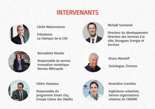 INTERVENANTS
Mickaël Suchanek
Directeur du développement
Direction des Services à la
ville, Bouygues Energie et
Services
Bernadette Kessler
Responsable du service
innovation numérique
Rennes Métropole
Cédric Verpeaux
Responsable du
programme Smart city,
Groupe Caisse des Dépôts
Amandine Crambes
Ingénieure-urbaniste,
Service organisations
urbaines de l’ADEME
Cécile Maisonneuve
Présidente
La Fabrique de la Cité
Bruno Marzloff
Sociologue, Chronos
 